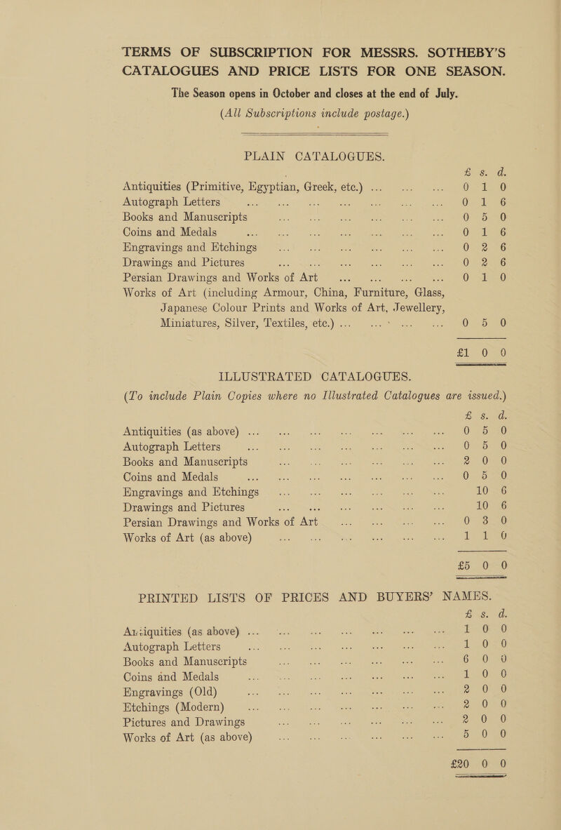 TERMS OF SUBSCRIPTION FOR MESSRS. SOTHEBY’S CATALOGUES AND PRICE LISTS FOR ONE SEASON. The Season opens in October and closes at the end of July. (All Subscriptions include postage.)   PLAIN CATALOGUES. £8. De Antiquities (Primitive, Egy pian, Greek, wie 0. 1. o Autograph Letters ‘i Gy 1b « Books and Manuscripts &lt;a 2 Coins and Medals G- iy 36 Engravings and Ktchings 0. 2 6 Drawings and Pictures 0 2.6 Persian Drawings and Works of cS = 0. xIs=0 Works of Art (including Armour, China, Buvabedie. elas Japanese Colour Prints and Works of Art, Jewellery, Miniatures, Silver; LPextiles,“eté:)). = Yo ee fi 6a ILLUSTRATED CATALOGUES. (To include Plain Copies where no Illustrated Catalogues are issued.) E S.0G: Antiquities (as above) ... Nome One aie Cre Autograph Letters ee ee ee ee ey Books and Manuscripts 2 ee Coins and Medals Mr tr are Engravings ad (itches &lt;3). ak. 10 6 Drawings and Pictures ei St IRs he te 10 6 Persian Drawings and Works of toe owes ee Ser ee es Works of Art (as above) Show age at eRe ae ee £5: 0556 PRINTED LISTS OF PRICES AND BUYERS’ NAMES. ESO Auziquities (as above) . i 6 0 Autograph Letters 1..0°20 Books and Manuscripts 6-0-2 Coins and Medals 1-08 Engravings (Old) ee Etchings (Modern) Re eee Pictures and Drawings 2 Oe Works of Art (as above) 5 0 0 £20 0 0  ce 7