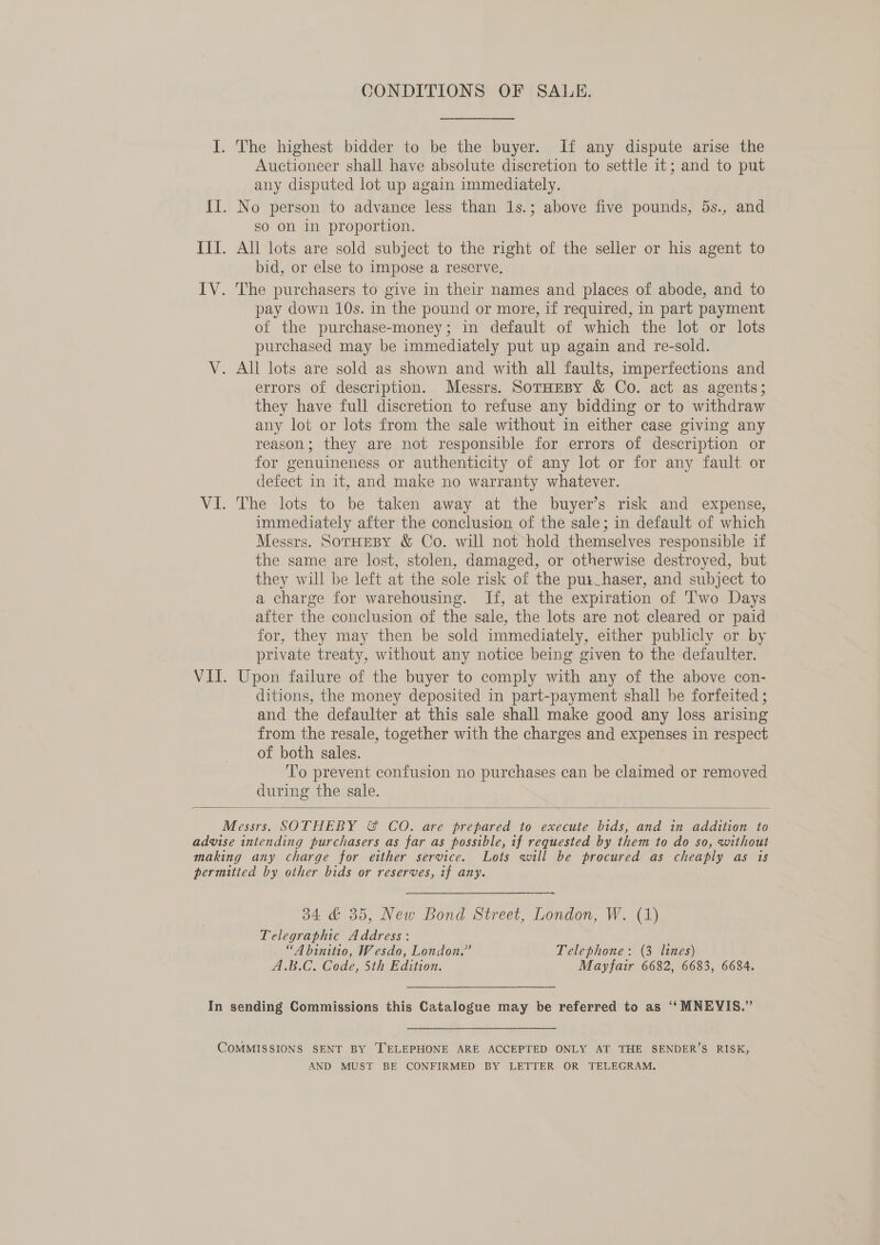 CONDITIONS OF SALE. Auctioneer shall have absolute discretion to settle it; and to put any disputed lot up again immediately. so on in proportion. bid, or else to impose a reserve. pay down 10s. in the pound or more, if required, in part payment of the purchase-money; in default of which the lot or lots purchased may be immediately put up again and re-sold. errors of description. Messrs. SorHeBy &amp; Co. act as agents; they have full discretion to refuse any bidding or to withdraw any lot or lots from the sale without in either case giving any reason; they are not responsible for errors of description or for genuineness or authenticity of any lot or for any fault or defect in it, and make no warranty whatever. The lots to be taken away at the buyer’s risk and expense, immediately after the conclusion of the sale; in default of which Messrs. SorHEeBY &amp; Co. will not hold themselves responsible if the same are lost, stolen, damaged, or otherwise destroyed, but they will be left at the sole risk of the pui_haser, and subject to a charge for warehousing. If, at the expiration of Two Days after the conclusion of the sale, the lots are not cleared or paid for, they may then be sold immediately, either publicly or by private treaty, without any notice being given to the defaulter. Upon failure of the buyer to comply with any of the above con- ditions, the money deposited in part-payment shall be forfeited ; and the defaulter at this sale shall make good any loss arising from the resale, together with the charges and expenses in respect of both sales. To prevent confusion no purchases can be claimed or removed during the sale.  34 &amp; 35, New Bond Street, London, W. (1) Telegraphic Address: “A binitio, Wesdo, London.” Telephone: (3 lines) A.B.C. Code, 5th Edition. Mayfair 6682, 6683, 6684. AND MUST BE CONFIRMED BY LETTER OR TELEGRAM.