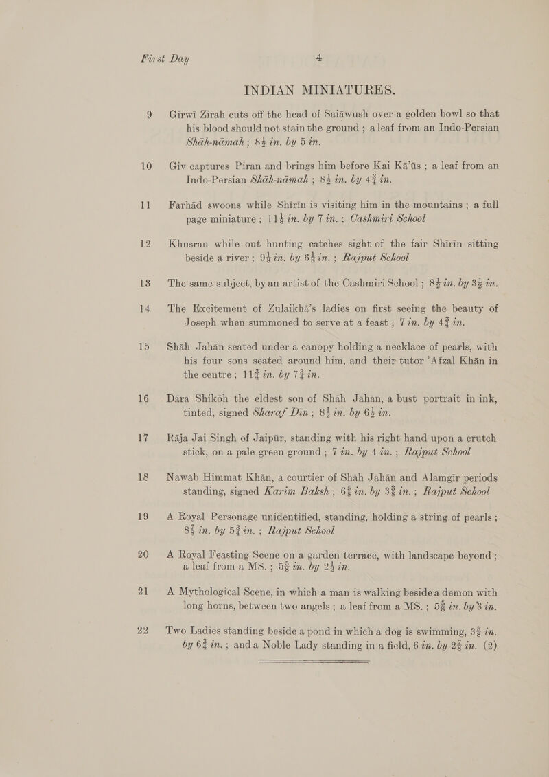 10 Ti 13 14 15 16 Li 18 eS) 20 21 22 INDIAN MINIATURES. Girwi Zirah cuts off the head of Saiawush over a golden bowl so that his blood should not stain the ground ; aleaf from an Indo-Persian Shah-namah ; 84 in. by 5 in. Giv captures Piran and brings him before Kai Ka’is ; a leaf from an Indo-Persian Shah-namah ; 84 in. by 42 in. Farhad swoons while Shirin is visiting him in the mountains ; a full page miniature ; 1147. by Tin. : Cashmiri School Khusrau while out hunting catches sight of the fair Shirin sitting beside a river; 97n. by 64in. ; Rajput School The same subject, by an artist of the Cashmiri School ; 84 7in. by 34 in. The Excitement of Zulaikha’s ladies on first seeing the beauty of Joseph when summoned to serve at a feast ; 7 in. by 4% in. Shah Jahan seated under a canopy holding a necklace of pearls, with his four sons seated around him, and their tutor ’Afzal Khan in the centre; 1l2in. by 72 in. tinted, signed Sharaf Din; 84 in. by 64 in. Raja Jai Singh of Jaipiir, standing with his right hand upon a crutch stick, on a pale green ground ; 7 in. by 41n.; Rajput School Nawab Himmat Khan, a courtier of Shah Jahan and Alamgir periods standing, signed Karim Baksh ; 6% in. by 3% in.; Rajput School A Royal Personage unidentified, standing, holding a string of pearls ; 8% in. by Bin. ; Rajput School A Royal Feasting Scene on a garden terrace, with landscape beyond ; a leaf from a MS. ; 52 in. by 24 an. A Mythological Scene, in which a man is walking beside a demon with long horns, between two angels; a leaf from a MS.; 5% in. by 3 in. Two Ladies standing beside a pond in which a dog is swimming, 3% 7n. by 6% in.; anda Noble Lady standing in a field, 6 in. by 2% in. (2) 