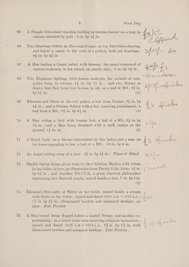 65 66 67 68 69 70 ip 72 13 74 75 9 First Day A Female Attendant standing holding an incense burner on a tray, in colours enriched by gold; 8 in. by 44 in. Two Drawings within an illuminated page, on top Darwishes dancing, and below a camel in the coils of a python, both ink drawings ; 94 in. by 42% in. A Man leading a Camel oaded with demons, the camel composed of various creatures, in ink tinted, on gazelle skin ; 5 in. by 84 in. Two Elephants fighting, with demon mahouts, the animals of com- posite form, in colours, 44 7m. by 74 im.; and two Horses so drawn that they form four horses, in ink on a leaf of MS., 8# in. by 44 in. (2) Khusrau and Shirin in the red palace, a leaf from Niz&amp;imi, 84 zn. by 44 in.; and a Persian School with a boy receiving punishment, a leaf from a MS., 84 in. by 44 in. (2) A Man riding a bird with human feet, a leaf of a MS., 84 zn. by 54 in.; and a Man being thrashed with a staff, snakes on the ground, 44 2n. sq. (2) A Royal Lady ona throne surrounded by her ladies and a man on his knees appealing to her, a leaf of a MS. ; 10 2n. by 6 an. An Angel cutting away at a tree; 4% &lt;n. by 44 in.; Timurid School Shaikh San’an being given wine by the Christian Maiden with whom he has fallen in love, an illustration from Faridu’d-din Attar, 84 7n. by 64 in.; and Another Pir-i-Urfi, a great Darwish philosopher (2) Khusrau’s first sight of Shirin at her toilet, seated beside a stream 72% in. by 54 in., illuminated borders and animated hashiya; no glass ; Indo Persian A Man bound being flogged before a seated Prince, and another ex- postulating ; in a lower scene men receiving religious instruction ; signed and dated 1025 a.H.=16164.p., 7%in. by &amp;4 in., with illuminated borders and animated hashiya ; Indo Persian , 