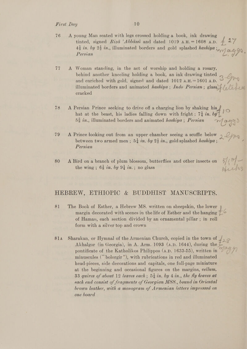 76 A young Man seated with legs crossed holding a book, ink drawing tinted, signed Riza ’Abbasst and dated 1019 A.H.=1608 A.D. 4 44 in. by 24 in., illuminated borders and gold splashed hashiya ve te GO) Persian es a 7 77 A Woman standing, in the act of worship and holding a rosary, behind another kneeling holding a book, an ink drawing tinted ,, and enriched with gold, signed and dated 1012 a.H.=1601 A.D. ~ ; illuminated borders and animated hashiya ; Indo Persian ; glass_} i CAL SA cracked ; 78 &lt;A Persian Prince seeking to drive off a charging lion by shaking his a. hat at the beast, his ladies falling down with fright ; 74 in. ee = 5% in., illuminated borders and animated hashiya ; Persian eo eh U~ 79 A Prince looking out from an upper chamber seeing a scuffle below 4 _/? | W between two armed men ; 54 in. by 24 in., goldsplashed hashiya ; Persian 80 A Bird ona branch of plum blossom, butterflies and other insects on 4// 7) — the wing ; 64 zn. by 94 in.; no glass Ly . ANS HEBREW, ETHIOPIC &amp; BUDDHIST MANUSCRIPTS. 81 The Book of Esther, a Hebrew MS. written on sheepskin, the lower 4 _ margin decorated with scenes in the life of Esther and the hanging + o of Haman, each section divided by an ornamental pillar ; in roll form with a silver top and crown 814 Sharakan, or Hymnal of the Armenian Church, copied in the town of pe “5 Akhalgor (in Georgia), in A. Arm. 1093 (A.p. 1644), during the i pontificate of the Katholikos Philippos (a.p. 1633-55), written in / 77 /\ minuscules (“‘bolorgir”’), with rubrications in red and illuminated head-pieces, side decorations and capitals, one full-page miniature at the beginning and occasional figures on the margins, vellum, 33 quires of about 12 leaves each; 54 in. by 4in., the fy leaves at each end consist of fragments of Georgian MSS., bound in Oriental brown leather, with a monogram of Armenian letters impresssd on one board