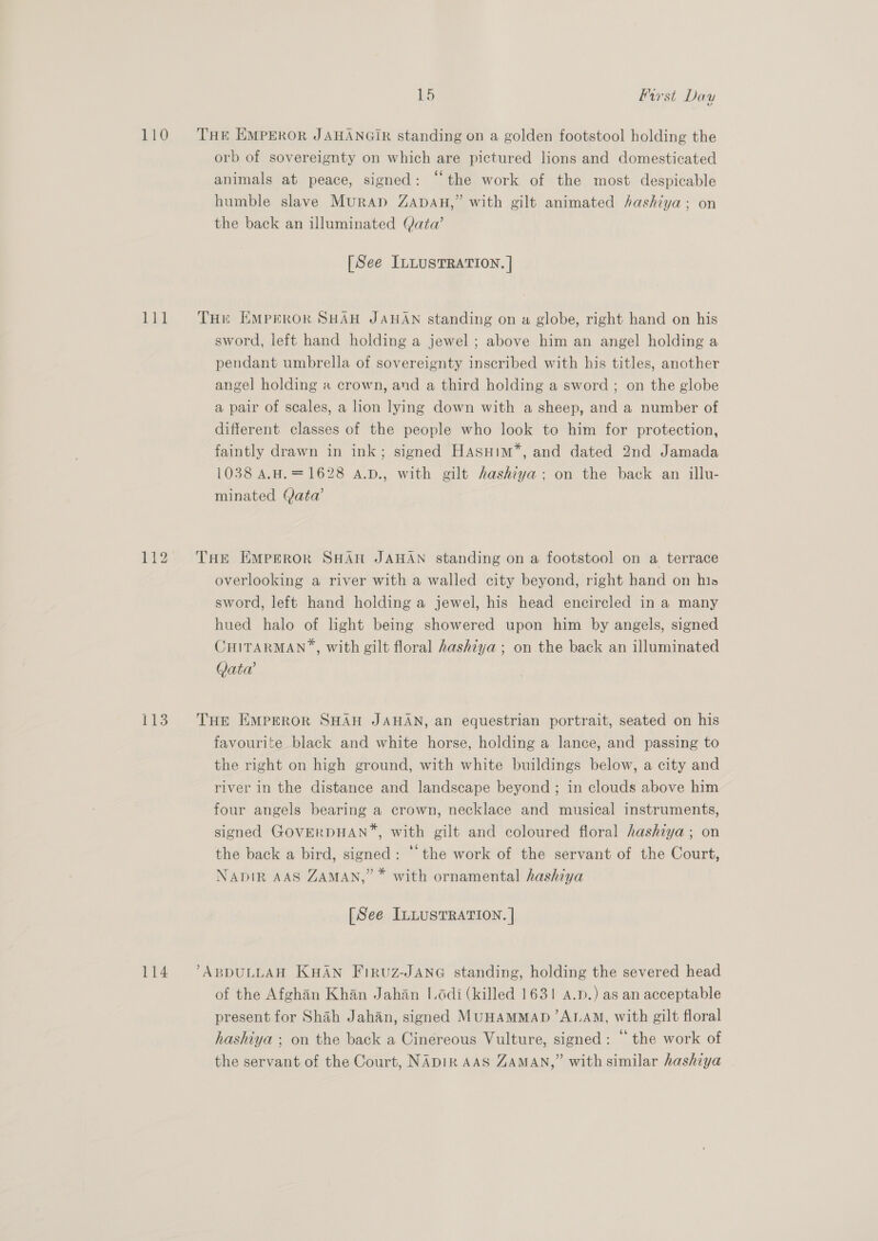 110 THE EMPEROR JAHANGIR standing on a golden footstool holding the orb of sovereignty on which are pictured lions and domesticated animals at peace, signed: “the work of the most despicable humble slave MurApD ZADAH,” with gilt animated hashiya; on the back an illuminated Qata@’ [See ILLUSTRATION. | 111 ‘THe EMPEROR SHAH JAHAN standing on a globe, right hand on his sword, left hand holding a jewel ; above him an angel holding a pendant umbrella of sovereignty inscribed with his titles, another angel holding a crown, and a third holding a sword ; on the globe a pair of scales, a lion lying down with a sheep, and a number of different classes of the people who look to him for protection, faintly drawn in ink; signed Hasuim’, and dated 2nd Jamada 1038 A.H.=1628 A.D., with gilt hashiya: on the back an illu- minated Qata’ 112 THe Emperor SHAH JAHAN standing on a footstool on a terrace overlooking a river with a walled city beyond, right hand on his sword, left hand holding a jewel, his head encircled in a many hued halo of light being showered upon him by angels, signed CHITARMAN”, with gilt floral hashiya ; on the back an illuminated Vata’ 113. THe Emperor SHAH JAHAN, an equestrian portrait, seated on his favourite black and white horse, holding a lance, and passing to the right on high ground, with white buildings below, a city and river in the distance and landscape beyond ; in clouds above him four angels bearing a crown, necklace and musical instruments, signed GOVERDHAN™, with gilt and coloured floral hashiya; on the back a bird, signed: ‘the work of the servant of the Court, NADIR AAS ZAMAN,” * with ornamental hashiya [See ILLUSTRATION. | 114 ’ABDULLAH KHAN Firvuz-JANG standing, holding the severed head of the Afghan Khan Jahan I.odi (killed 1631! A.p.) as an acceptable present for Shah Jahan, signed MUHAMMAD ALAM, with gilt floral hashiya ; on the back a Cinereous Vulture, signed: “ the work of the servant of the Court, NADIR AAS ZAMAN,” with similar hashiya