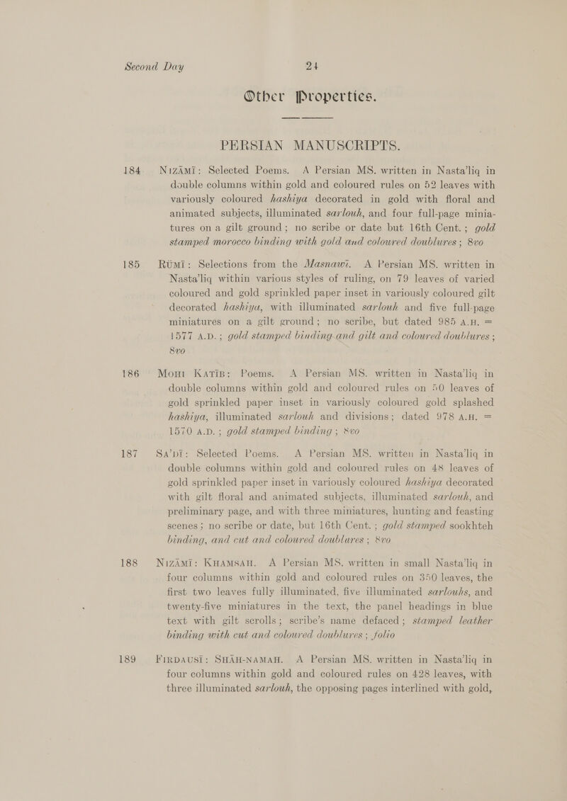 184 186 187 188 189 Otber [Pvoperties. PERSIAN MANUSCRIPTS. NizAmMi: Selected Poems. A Persian MS. written in Nasta’liq in double columns within gold and coloured rules on 52 leaves with variously coloured hashiya decorated in gold with floral and animated subjects, illuminated sarlouh, and four full-page minia- tures on a gilt ground; no scribe or date but 16th Cent. ; gold stamped morocco binding with gold and coloured doublures ; 8vo — Rumi: Selections from the Masnawi. A Persian MS. written in Nasta’liq within various styles of ruling, on 79 leaves of varied coloured and gold sprinkled paper inset in variously coloured gilt decorated hashiya, with illuminated sarlouwh and five full-page miniatures on a gilt ground; no scribe, but dated 985 a.H. = 1577 a.b.; gold stamped binding-and gilt and coloured doublures ; 8Vv0 Mon1 Katip: Poems. A Persian MS. written in Nasta’lig in double columns within gold and coloured rules on 50 leaves of gold sprinkled paper inset in variously coloured gold splashed hashiya, illuminated sarlowh and divisions; dated 978 A.H. = 1570 a.p.; gold stamped binding ; &amp;vo Sa’pi: Selected Poems. A Persian MS. written in Nasta’liq in double columns within gold and coloured rules on 48 leaves of gold sprinkled paper inset in variously coloured hashiya decorated with gilt floral and animated subjects, illuminated sarlowh, and preliminary page, and with three miniatures, hunting and feasting scenes; no scribe or date, but 16th Cent. ; gold stamped sookhteh binding, and cut and coloured doublures ; &amp;vo NizAMi: KHAMSAH. A Persian MS. written in small Nasta’liq in four columns within gold and coloured rules on 350 leaves, the first two leaves fully illuminated, five illuminated sarlouhs, and twenty-five miniatures in the text, the panel headings in blue text with gilt scrolls; scribe’s name defaced ; stamped leather binding with cut and coloured doublures ; folio FinDAUSI: SHAH-NAMAH. A Persian MS. written in Nasta’liq in four columns within gold and coloured rules on 428 leaves, with three illuminated sarlowh, the opposing pages interlined with gold,