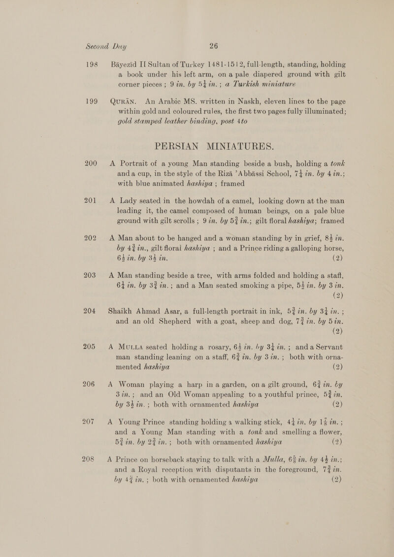 198 199 200 203 204 205 206 207 208 Bayezid II Sultan of Turkey 1481-1512, full-length, standing, holding a book under his left arm, ona pale diapered ground with gilt corner pieces ; 9 in. by 5tin.; a Turkish miniature QURAN. An Arabic MS. written in Naskh, eleven lines to the page within gold and coloured rules, the first two pages fully illuminated; gold stamped leather binding, post 4to PERSIAN MINIATURES. A Portrait of a young Man standing beside a bush, holding a tonk anda cup, in the style of the Riza ’Abbassi School, 74 7n. by 4 in.; with blue animated hashiya ; framed A Lady seated in the howdah ofa camel, looking down at the man leading it, the camel composed of human beings, ona pale blue ground with gilt scrolls ; 9 in. by 5#in.; gilt floral hashiya; framed A Man about to be hanged and a woman standing by in grief, 84 ¢n. by 4%in., gilt floral hashiya ; and a Prince riding a galloping horse, 64 in. by 34 in. (2) A Man standing beside a tree, with arms folded and holding a staff, 64 in. by 3%in.; and a Man seated smoking a pipe, 54 in. by 3 in. (2) Shaikh Ahmad Asar, a full-length portrait in ink, 5?7n. by 34 in. ; and an old Shepherd with a goat, sheep and dog, 72 in. by 5in. (2) A MULLA seated holding a rosary, 64 in. by 34 in. ; anda Servant man standing leaning on a staff, 627¢n. by 3in.; both with orna- mented hashiya (2) A Woman playing a harp in a garden, ona gilt ground, 6? in. by 3in.; and an Old Woman appealing to a youthful prince, 5% in. by 34in.; both with ornamented hashiya (2) A Young Prince standing holding a walking stick, 447n. by 1§ dn. ; and a Young Man standing with a tonk and smelling a flower, Bi in. by 22in.; both with ornamented hashiya (9) bd A Prince on horseback staying to talk with a Mulla, 6 in. by 44 in.; and a Royal reception with disputants in the foreground, 7#7n. by 42 in. ; both with ornamented hashiya (2)