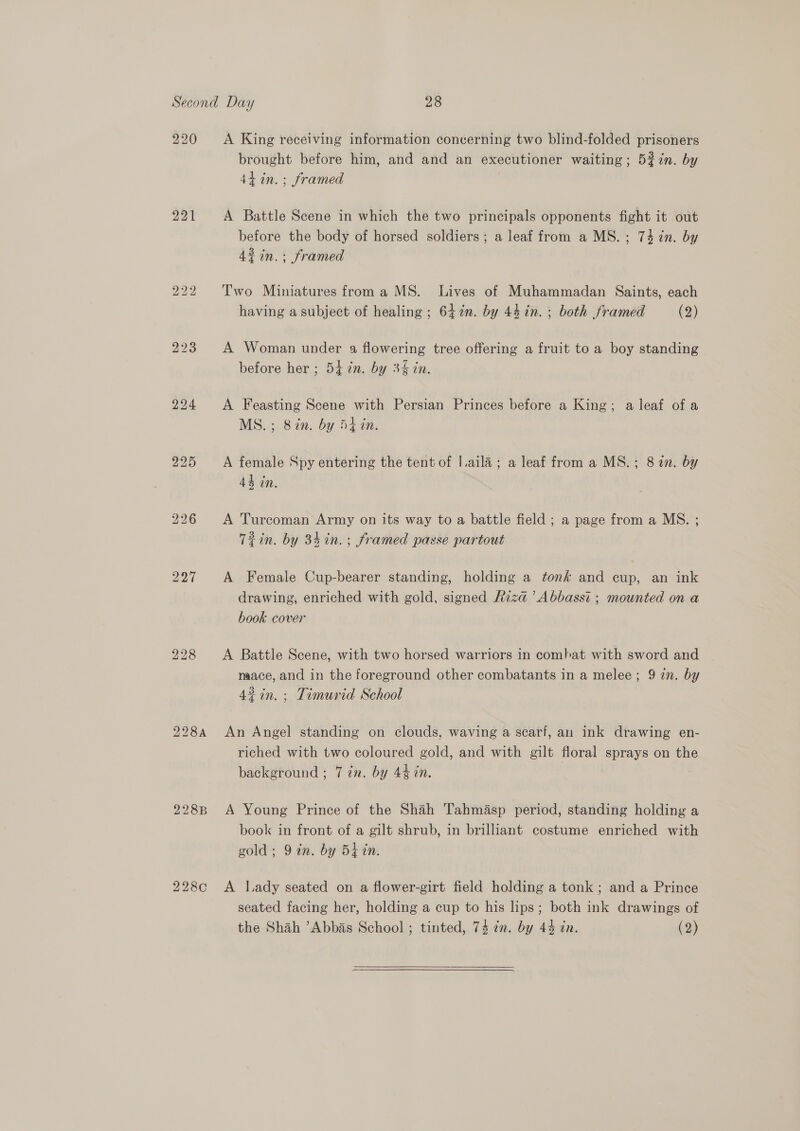 220 221 223 224 225 228 228B 2280 A King receiving information concerning two blind-folded prisoners brought before him, and and an executioner waiting; 5$7in. by 44 in. ; framed A Battle Scene in which the two principals opponents fight it out before the body of horsed soldiers; a leaf from a MS. ; 74 7n. by 42 in.: framed Two Miniatures froma MS. Lives of Muhammadan Saints, each having a subject of healing ; 647n. by 44 in. ; both framed (2) A Woman under a flowering tree offering a fruit to a boy standing before her ; 5t in. by 3&amp; in. A Feasting Scene with Persian Princes before a King; a leaf of a MS. ; 87n. by 54 in. A female Spy entering the tent of |.aila; a leaf from a MS.; 8 in. by 4h in. A Turcoman Army on its way to a battle field ; a page from a MS. ; Tin. by 34in.; framed passe partout A Female Cup-bearer standing, holding a tonk and cup, an ink drawing, enriched with gold, signed Riza ’Abbasst ; mounted on a book cover A Battle Scene, with two horsed warriors in combat with sword and mace, and in the foreground other combatants in a melee; 9 zn. by 4%in.; Timurid School An Angel standing on clouds, waving a scarf, an ink drawing en- riched with two coloured gold, and with gilt floral sprays on the background ; 7 in. by 44 in. A Young Prince of the Shah Tahmasp period, standing holding a book in front of a gilt shrub, in brilliant costume enriched with gold; 9 in. by 5k in. A lady seated on a flower-girt field holding a tonk; and a Prince seated facing her, holding a cup to his lips; both ink drawings of the Shah ’Abbas School ; tinted, 74 en. by 44 in. (2)  