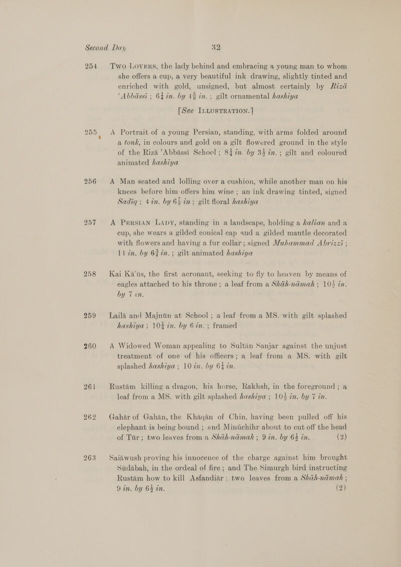 254 256 258 259 260 261 262 263 Two Lovers, the lady behind and embracing a young man to whom she offers a cup, a very beautiful ink drawing, slightly tinted and enriched with gold, unsigned, but almost certainly by Riza ’Abbassi ; 64 in. by 42 in. gilt ornamental hashiya [See ILLUSTRATION. ] A Portrait of a young Persian, standing, with arms folded around a tonk, in colours and gold on a gilt flowered ground in the style of the Riza ’Abbassi School; 847. by 34 in.; gilt and coloured animated hashiya A Man seated and lolling over a cushion, while another man on his knees before him offers him wine ; an ink drawing tinted, signed Sadiq; 4in. by 64 in. gilt floral hashiya A Persian LADY, standing in a landscape, holding a kalian and a cup, she wears a gilded conical cap and a gilded mantle decorated with flowers and having a fur collar; signed Muhammad A brizzi ; Ll in. by 62in.; gilt animated hashiya Kai Kas, the first aeronaut, seeking to fly to heaven by means of eagles attached to his throne; a leaf from a Shah-namah ; 105 in. by 7 en. Laila and Majnin at School; a leaf from a MS. with gilt splashed hashiya ; 104 in. by 6 in. ; framed A Widowed Woman appealing to Sultan Sanjar against the unjust treatment of one of his officers; a leaf from a MS. with gilt splashed hashiya ; 10 in. by 64 in. Rustam killing a dragon, his horse, Rakhsh, in the foreground ; a leaf from a MS. with gilt splashed hashtya ; 104 in. by 7 in. Gahar of Gahan, the Khaqan of Chin, having been pulled off his elephant is being bound ; and Minichihr about to cut off the head of Tar; two leaves from a Shadh-namah ; 9 in. by 64 in. (2) Saiiwush proving his innocence of the charge against him brought Sudabah, in the ordeal of fire; and The Simurgh bird instructing Rustam how to kill Asfandiar: two leaves from a Shah-namah ;