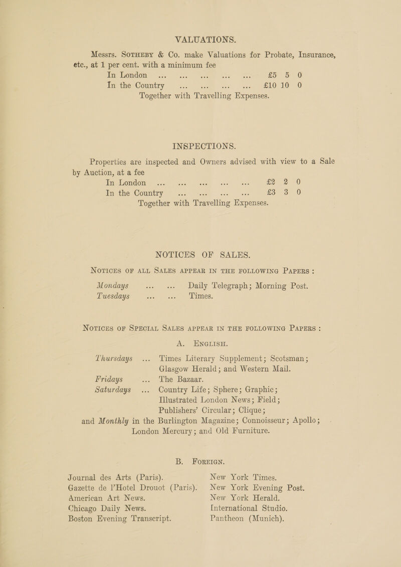 VALUATIONS. Messrs. SotHEBY &amp; Co. make Valuations for Probate, Insurance, etc., at 1 per cent. with a minimum fee (OGO 584 ee ke |e Eo &amp; @ ie che @ountiy, .:. G4 as aw Tole 10 0 Together with Travelling Expenses. INSPECTIONS. Properties are inspected and Owners advised with view to a Sale by Auction, at a fee OMG OMES xa? Gwe wg hos fe 2 0 Pie tine WOU y aco Seem me fe oo O Together with Travelling Hxpenses. NOTICES OF SALES. NOTICES OF ALL SALES APPEAR IN THE FOLLOWING PAPERS: Mondays se oe Daily ‘Velegraph; Morming Post. Tuesdays aes < see ies. NOTICES OF SPECIAL SALES APPEAR IN THE FOLLOWING PAPERS: A. ENGLISH. Thursdays ... Times Literary Supplement; Scotsman ; Glasgow Herald; and Western Mail. Fridays ... Che Bazaar. Saturdays ... Country Life; Sphere; Graphic; Illustrated London News; Field; Publishers’ Circular; Clique; and Monthly in the Burlington Magazine; Connoisseur; Apollo; London Mercury; and Old Furniture. B. FOREIGN. Journal des Arts (Paris). New York Times. Gazette de Hotel Drouot (Paris): New York Evening Post. American Art News. New York Herald. Chicago Daily News. International Studio. Boston Evening Transcript. Pantheon (Munich).