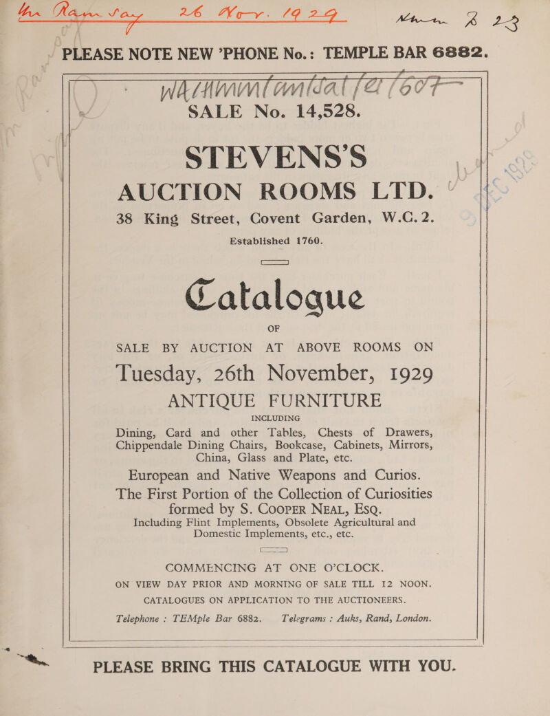 PLEASE NOTE NEW ’PHONE No.: TEMPLE BAR 6882.  STEVENS’S AUCTION ROOMS LTD. — 38 King Street, Covent Garden, W.C. 2. Established 1760. Catalogue SALE BY AUCTION AT ABOVE ROOMS ON Tuesday, 26th November, 1929 ANTIQUE FURNITURE INCLUDING Dining, Card and other Tables, Chests of Drawers, Chippendale Dining Chairs, Bookcase, Cabinets, Mirrors, China, Glass and Plate, etc. European and Native Weapons and Curios. The First Portion of the Collection of Curiosities formed by S. COOPER NEAL, Esq. Including Flint Implements, Obsolete Agricultural and Domestic Implements, etc., etc. aere COMMENCING AT ONE O’CLOCK. ON VIEW DAY PRIOR AND MORNING OF SALE TILL I2 NOON. CATALOGUES ON APPLICATION TO THE AUCTIONEERS. Telephone : TEMple Bar 6882. Telegrams : Auks, Rand, London.   ™~ PLEASE BRING THIS CATALOGUE WITH YOU.