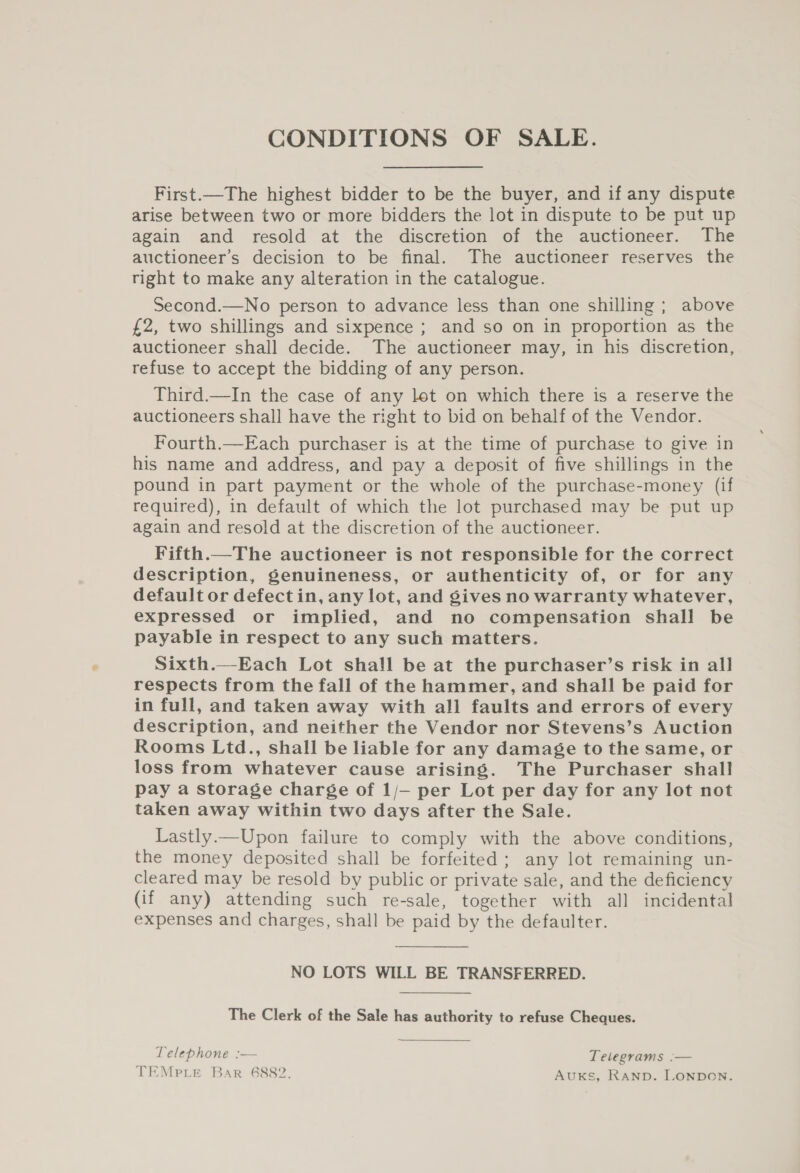 CONDITIONS OF SALE. First.—The highest bidder to be the buyer, and if any dispute arise between two or more bidders the lot in dispute to be put up again and resold at the discretion of the auctioneer. The auctioneer’s decision to be final. The auctioneer reserves the right to make any alteration in the catalogue. Second.—No person to advance less than one shilling; above £2, two shillings and sixpence ; and so on in proportion as the auctioneer shall decide. The auctioneer may, in his discretion, refuse to accept the bidding of any person. Third.—In the case of any let on which there is a reserve the auctioneers shall have the right to bid on behalf of the Vendor. Fourth.—Each purchaser is at the time of purchase to give in his name and address, and pay a deposit of five shillings in the pound in part payment or the whole of the purchase-money (if required), in default of which the lot purchased may be put up again and resold at the discretion of the auctioneer. Fifth.—The auctioneer is not responsible for the correct description, genuineness, or authenticity of, or for any default or defect in, any lot, and gives no warranty whatever, expressed or implied, and no compensation shall be payable in respect to any such matters. Sixth.—Each Lot shall be at the purchaser’s risk in all respects from the fall of the hammer, and shall be paid for in full, and taken away with all faults and errors of every description, and neither the Vendor nor Stevens’s Auction Rooms Ltd., shall be liable for any damage to the same, or loss from whatever cause arising. The Purchaser shall pay a storage charge of 1/— per Lot per day for any lot not taken away within two days after the Sale. Lastly.—Upon failure to comply with the above conditions, the money deposited shall be forfeited ; any lot remaining un- cleared may be resold by public or private sale, and the deficiency (if any) attending such re-sale, together with all incidental expenses and charges, shall be paid by the defaulter. NO LOTS WILL BE TRANSFERRED. The Clerk of the Sale has authority to refuse Cheques. Telephone :— Telegrams :— TEMPLE Bar 6882. AUKS, RAND. LONDON. 