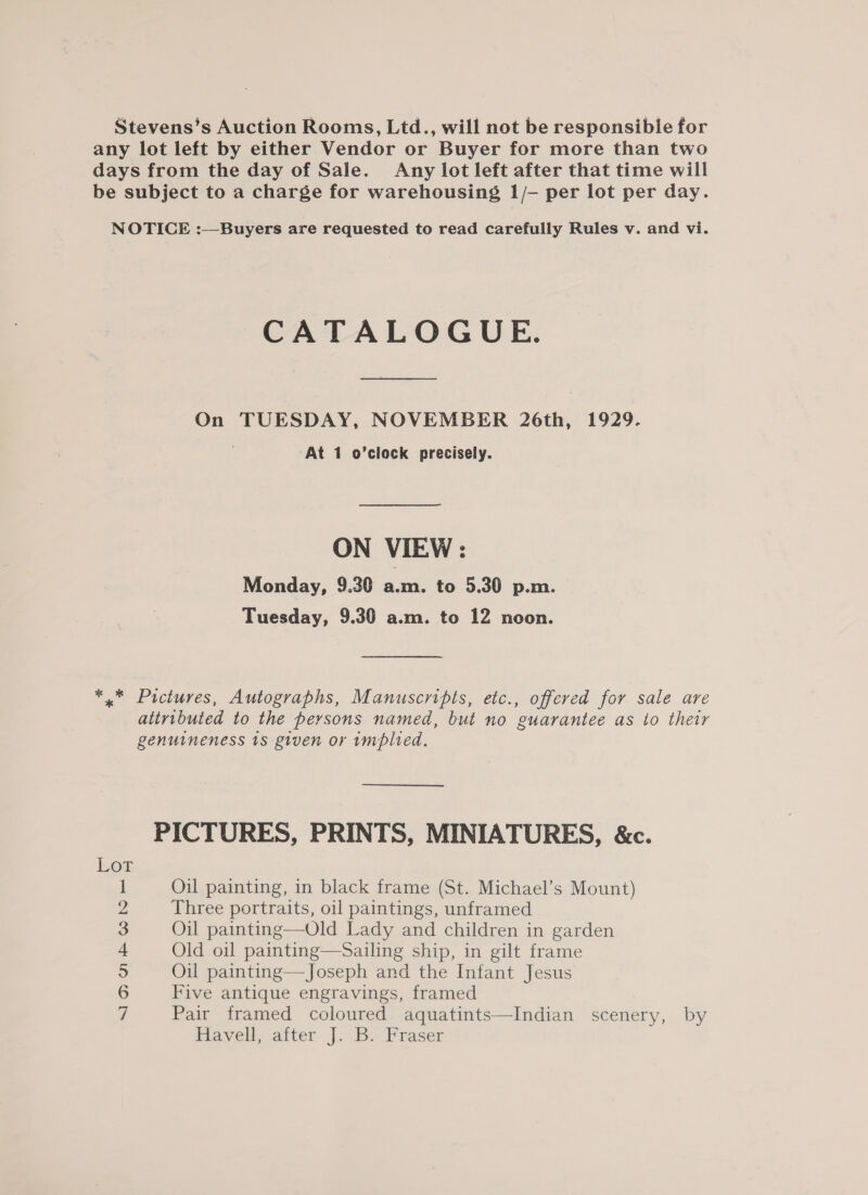 Stevens’s Auction Rooms, Ltd., will not be responsible for any lot left by either Vendor or Buyer for more than two days from the day of Sale. Any lot left after that time will be subject to a charge for warehousing 1/- per lot per day. NOTICE :—Buyers are requested to read carefully Rules v. and vi. CATALOGUE. On TUESDAY, NOVEMBER 26th, 1929. At 1 o’clock precisely. ON VIEW: Monday, 9.30 a.m. to 5.30 p.m. Tuesday, 9.30 a.m. to 12 noon. *.* Pictures, Autographs, Manuscripts, etc., offered for sale are attributed to the persons named, but no guarantee as to their genuineness 18 given or 1mplied. PICTURES, PRINTS, MINIATURES, &amp;c. Lot Oil painting, in black frame (St. Michael’s Mount) Three portraits, oil paintings, unframed Five antique engravings, framed Pair framed coloured aquatints—Indian scenery, by Havell, after J. B. Fraser