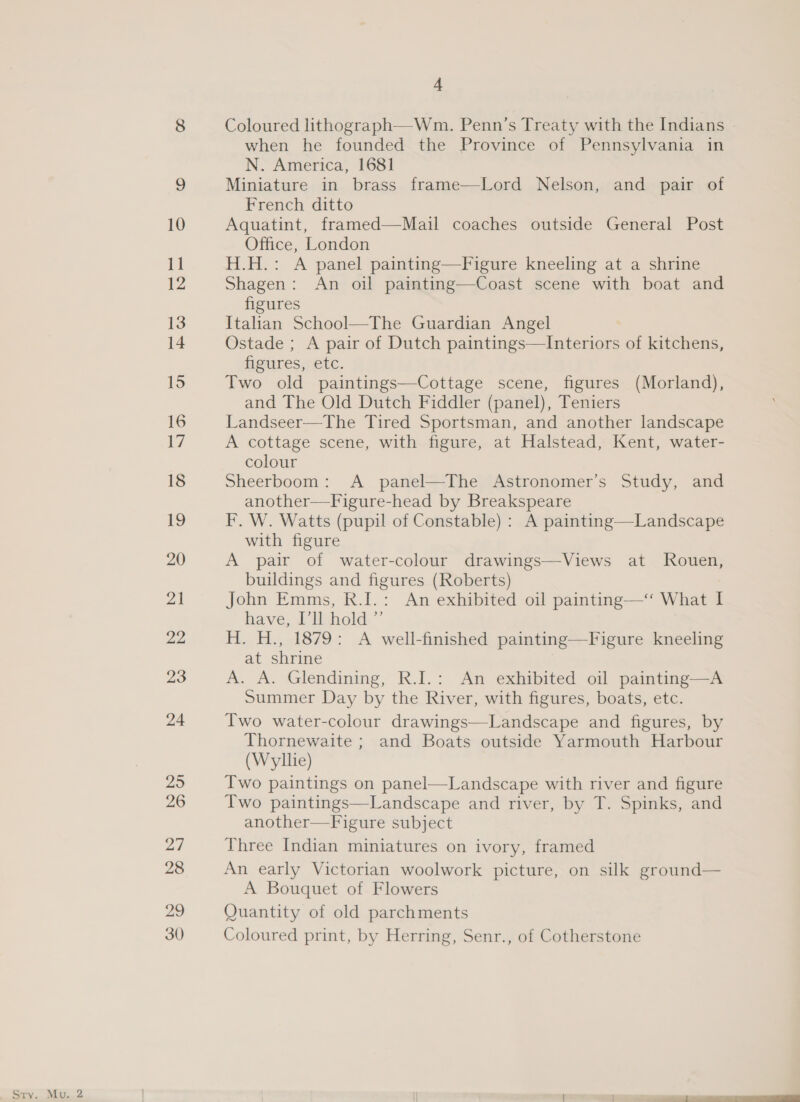 29 4 Coloured lithograph—Wm. Penn’s Treaty with the Indians N. America, 1681 Miniature in brass frame—Lord Nelson, and pair of French ditto Aquatint, framed—Mail coaches outside General Post Office, London H.H.: A panel painting—Figure kneeling at a shrine Shagen: An oil painting—Coast scene with boat and Italian School—The Guardian Angel Ostade ; A pair of Dutch paintings—Interiors of kitchens, feures,retc. Two old paintings—Cottage scene, figures (Morland), and The Old Dutch Fiddler (panel), Teniers Landseer—The Tired Sportsman, and another landscape A cottage scene, with figure, at Halstead, Kent, water- colour Sheerboom: A panel—The Astronomer’s Study, and another—Figure-head by Breakspeare F. W. Watts (pupil of Constable) : A painting—Landscape with figure A pair of water-colour drawings—Views at Rouen, buildings and figures (Roberts) John Emms, R.I.: An exhibited oil painting—‘‘ What I have, J ishold.”’ H. H., 1879: A well-finished painting—Figure kneeling at shrine A. A. Glendining, R.I.: An exhibited oil painting—A Summer Day by the River, with figures, boats, etc. Two water-colour drawings—Landscape and figures, by Thornewaite ; and Boats outside Yarmouth Harbour (Wyllie) Two paintings on panel—Landscape with river and figure Two paintings—Landscape and river, by T. Spinks, and another—Figure subject Three Indian miniatures on ivory, framed An early Victorian woolwork picture, on silk ground— A Bouquet of Flowers Quantity of old parchments Coloured print, by Herring, Senr., of Cotherstone 