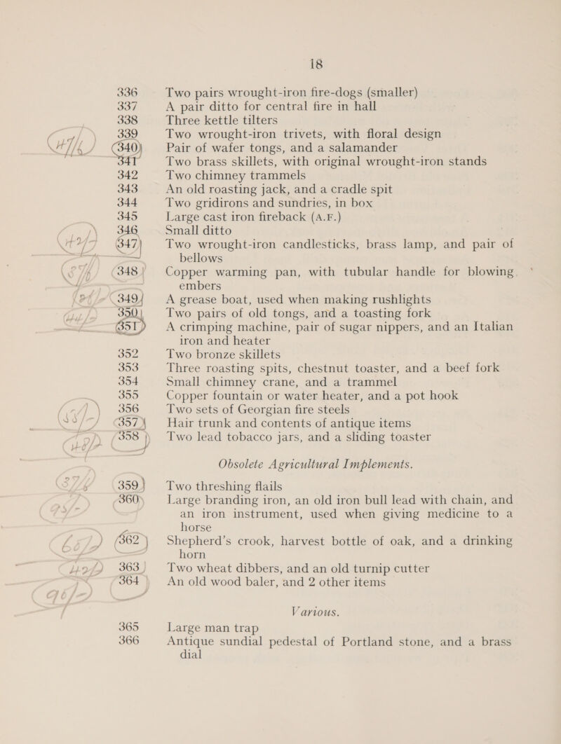 — is A pair ditto for central fire in hall Three kettle tilters Pair of wafer tongs, and a salamander Two brass skillets, with original wrought-iron stands Two chimney trammels An old roasting jack, and a cradle spit Two gridirons and sundries, in box Large cast iron fireback (A.F.) Small ditto . Two wrought-iron candlesticks, brass lamp, and pair of bellows Copper warming pan, with tubular handle for blowing embers A grease boat, used when making rushlights Two pairs of old tongs, and a toasting fork A crimping machine, pair of sugar nippers, and an Italian iron and heater Two bronze skillets Three roasting spits, chestnut toaster, and a beef fork Small chimney crane, and a trammel Copper fountain or water heater, and a pot hook Two sets of Georgian fire steels Hair trunk and contents of antique items Two lead tobacco jars, and a sliding toaster Obsolete Agricultural Implements. Two threshing flails Large branding iron, an old iron bull lead with chain, and an iron instrument, used when giving medicine to a horse Shepherd’s crook, harvest bottle of oak, and a drinking horn Two wheat dibbers, and an old turnip cutter An old wood baler, and 2 other items Various. Large man trap Antique sundial pedestal of Portland stone, and a brass dial