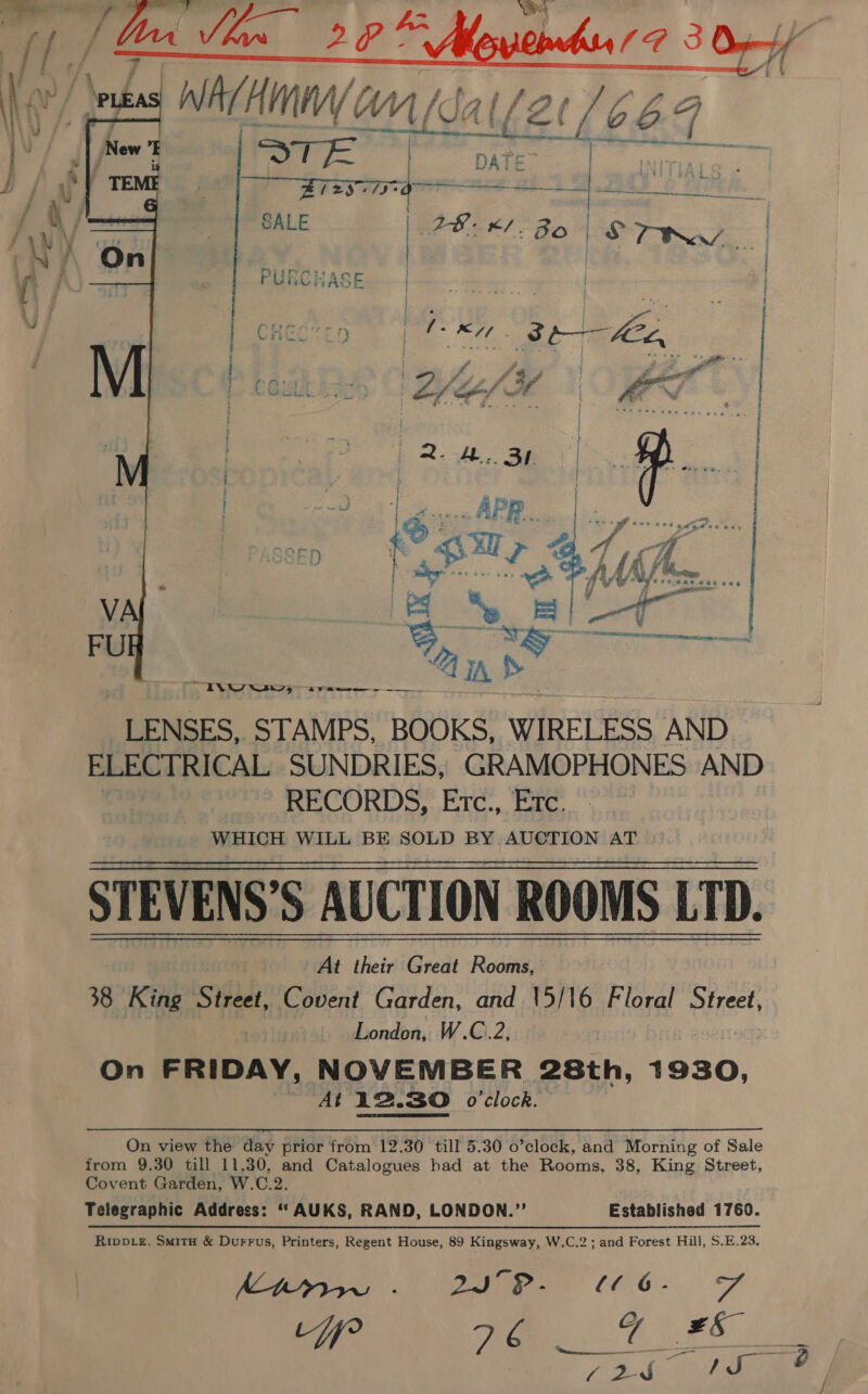 | ff ty 4 4 Wi  / ' EATS tar LS TR    lin INW sw, 5 rae LENSES, STAMPS, BOOKS, WIRELESS AND ELECTRICAL SUNDRIES, GRAMOPHONES AND RECORDS, Erc., Exc. WHICH WILL BE SOLD BY AUCTION AT STEVENS’S AUCTION ROOMS LTD. At their Great Rooms, 38 King Street, Covent Garden, and 15/16 Floral Street, ratiy London, W.C.2, On FRIDAY, NOVEMBER 28th, 1930, At 12.30 o'clock. On view the day prior from 12.30 till 5.30 o’clock, and Morning of Sale from 9.30 till 11.30, and Catalogues had at the Rooms, 38, King Street, Covent Garden, W.C.2. Telegraphic Address: ‘‘AUKS, RAND, LONDON.’’ Riwb_e, SmitH &amp; Durrus, Printers, Regent House, 89 Kingsway, W.C.2; and Forest Hill, $.E.23. Ktryr .- DI C06 - Pa f° eC ES, Established 1760.