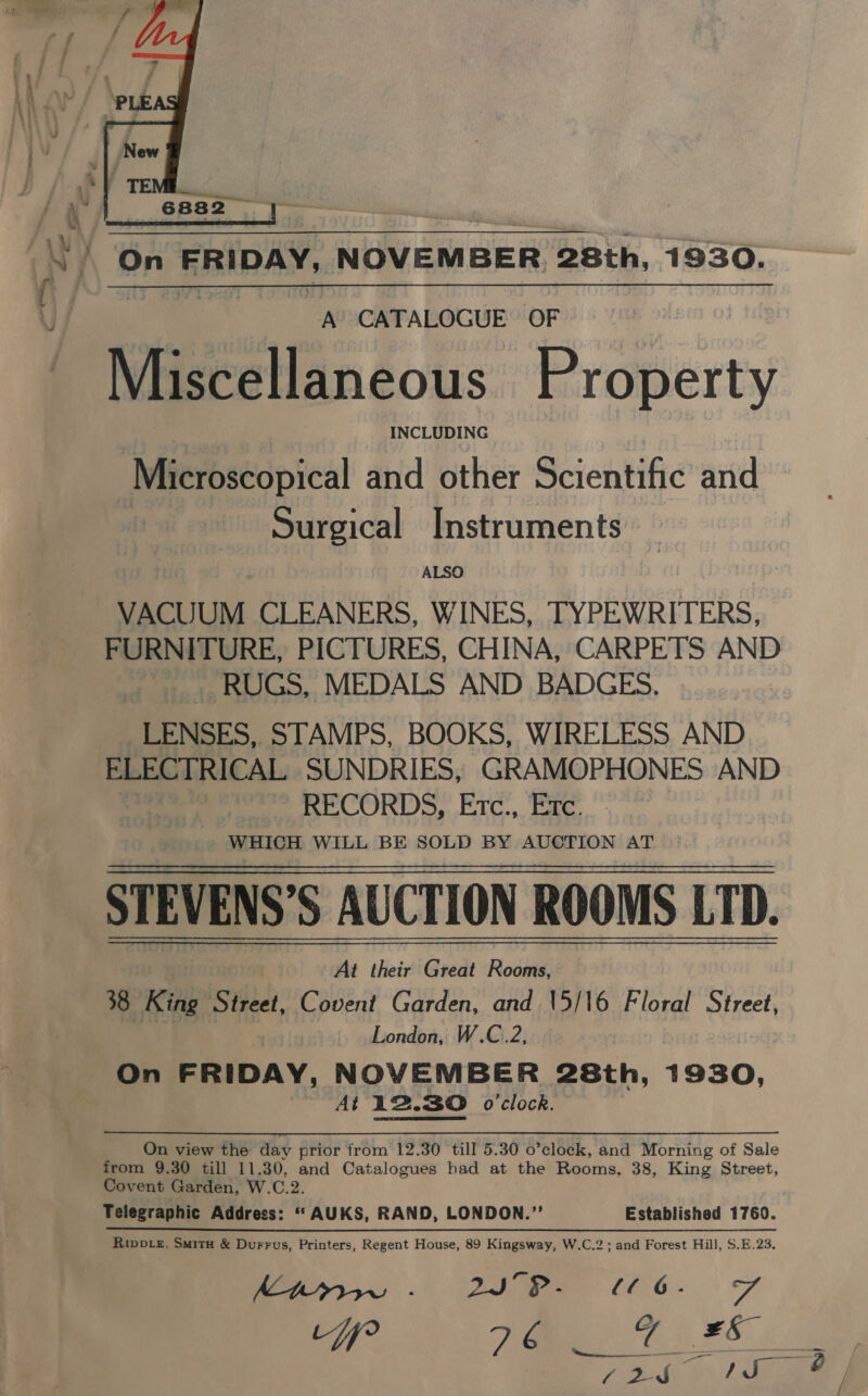  aN m ie Cp OF eeeiiaacous Property | INCLUDING Microscopical and other Scientific and Surgical Instruments ALSO VACUUM CLEANERS, WINES, TYPEWRITERS, FURNITURE, PICTURES, CHINA, CARPETS AND RUGS, MEDALS AND BADGES. __ LENSES, STAMPS, BOOKS, WIRELESS AND ELECTRICAL ‘SUNDRIES, GRAMOPHONES AND : RECORDS, Etc., Etc. WHICH WILL BE SOLD BY AUCTION AT STEVENS’S AUCTION ROOMS LTD. At their Great Rooms, 38 King Street, Covent Garden, and \5/16 Floral Street, | London, W.C.2, On FRIDAY, NOVEMBER 28th, 1930, At 12.30 o'clock. On view the day prior from 12.30 till 5.30 o’clock, and Morning of Sale from 9.30 till 11.30, and Catalogues had at the Rooms, 38, King Street, Covent Garden, W.C.2. Telegraphic Address: ‘“‘AUKS, RAND, LONDON.”’’ Established 1760. Rivpte, Smitx &amp; Durrus, Printers, Regent House, 89 Kingsway, W.C.2; and Forest Hill, S.E.23. Pa 2 ee EO OS