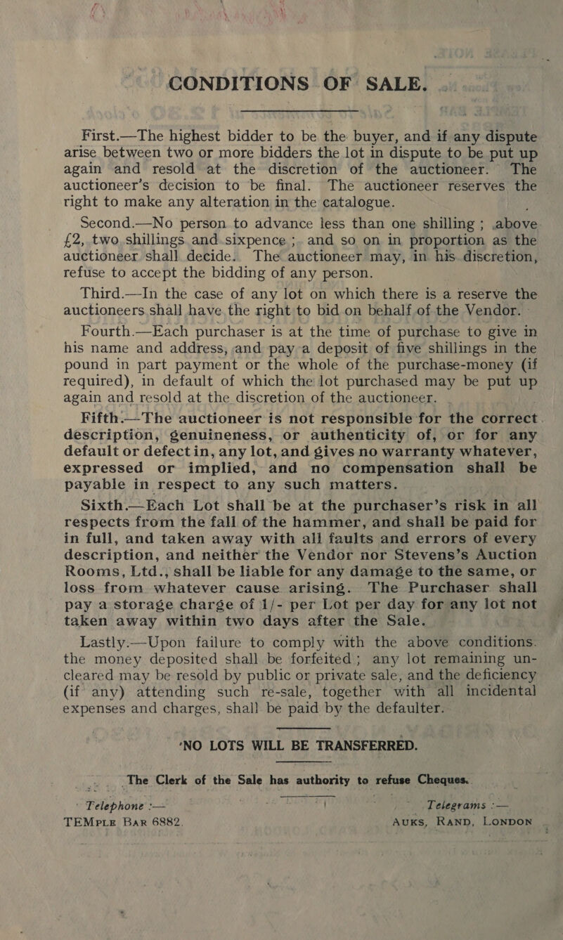 : CONDITIONS OF SALE. First.—The highest bidder to be the buyer, and if any SB ats arise between two or more bidders the lot in dispute to be put up again and resold at the discretion of the auctioneer. The auctioneer’s decision to be final. The auctioneer reserves the tight to make any alteration in the catalogue. Second.—No person to advance less than one shilling ; above £2, two. shillings. and.sixpence ;. and so on in proportion as the auctioneer shall decide. The auctioneer may, in his. diseretion, refuse to accept the bidding of any person. Third.—In the case of any lot on which there is a reserve the auctioneers. shall have. the right to bid on behalf. of the Vendor. » Fourth.—Each purchaser is at the time of purchase to give in his name and address, and pay-a deposit of five shillings in the pound in part payment or the whole of the purchase-money (if required), in default of which the lot purchased may be put up again and resold at the discretion of the auctioneer. Fifth.—The auctioneer is not responsible for the correct description, genuineness, or authenticity of, or for any default or defect in, any lot, and gives no warranty whatever, expressed or implied, and no compensation shall be payable in respect to any such matters. Sixth.—Each Lot shall be at the purchaser’s risk in all respects from the fall of the hammer, and shall be paid for in full, and taken away with all faults and errors of every description, and neither the Vendor nor Stevens’s Auction Rooms, Ltd., shall be liable for any damage to the same, or loss from whatever cause arising. The Purchaser shall pay a storage charge of 1/- per Lot per day for any lot not taken away within two days after the Sale. Lastly.—Upon failure to comply with the above conditions the money deposited shall be forfeited; any lot remaining un- cleared may be resold by public or private sale, and the deficiency (if any) attending such re-sale, together with all incidental expenses and charges, shall be paid by the defaulter. ‘NO LOTS WILL BE TRANSFERRED. _The Clerk of the Sale has Sa to eines Cheques. “Ribbon —- WE? , * Felegrams :— TEMP te Bar 6882. AUKS, RAND, Lonpon ‘ 