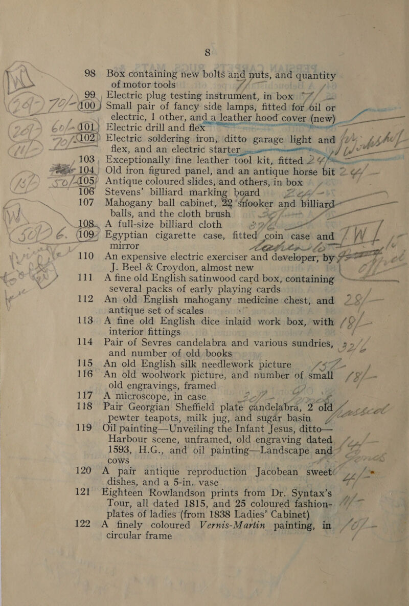 98 Box containing new bolts . nuts, and quantity of motor tools 4) g _7»/\29.) Electric plug testing instrument, in bad tA / pi ‘/~100_) Small pair of fancy side lamps, fitted for il or von electric, 1 other, and a ota hood | cover (new) A ati” , ~ (01) ) Electric drill and flex” “= sa | , /102)) Electric soldering iron, ditey garage light a ‘Cg Lb jhe, L- cence TTS — i flex, and an electric starter jesse erie. ne 103, Exceptionally fine leather “tool kit, fitted 2 ¢) eae 7a 104.) Old iron figured panel, and an antique horse bit 2 SY — ./105} Antique coloured slides, and others, in box ates ‘106 Stevens’ billiard marking board Ze a 107 Mahogany ball cabinet, 22 ‘Stlooker and biliasd— rie balls, and the cloth brush | ee \ yy 108. A full-size billiard cloth 29%¢ , Leivessef ‘ ag ore 7 &amp;, (109. Egyptian cigarette case, fitted coin case. pe 4 WW hel ee * ay mirror AFA Lips ley fe 110 An expensive electric exerciser and developer, by 7 ae he te J. Beel &amp; Croydon, almost new : Oh 111, A fine old English satinwood card box, containing ~-—«—.. several packs of early playing cards men 112 An old English mahogany medicine chest, and WA SY, Saag antique set of scales 113. A fine old English dice inlaid work box, with / of a interior fittings é 114 Pair of Sevres candelabra and various sundries, “oS of / and number of old books o 115 An old English silk needlework picture ASG 116 An old woolwork picture, and number oy Ke Lé yf old engravings, framed ; Aho 117 A microscope, in case : Ze 118 Pair Georgian Sheffield pies RN Ae 2 po, : pewter teapots, milk jug, and sugar basin 7°“ ~ 119 Oil painting—Unveiling the Infant Jesus, ditto— Harbour scene, unframed, old engraving dated 1593, H.G., and oil painting Landscape ang: COWS PS Bh 120 A pair antique reproduction Jacobean Svedte se * dishes, and a 5-in. vase YY 121 Eighteen Rowlandson prints from Dr. Syntax’s haf Tour, all dated 1815, and 25 coloured fashion- “/ plates of ladies (from 1838 Ladies’ Cabinet) : 122 A finely coloured Vernis-Martin painting, in S Of, — circular frame Sap 