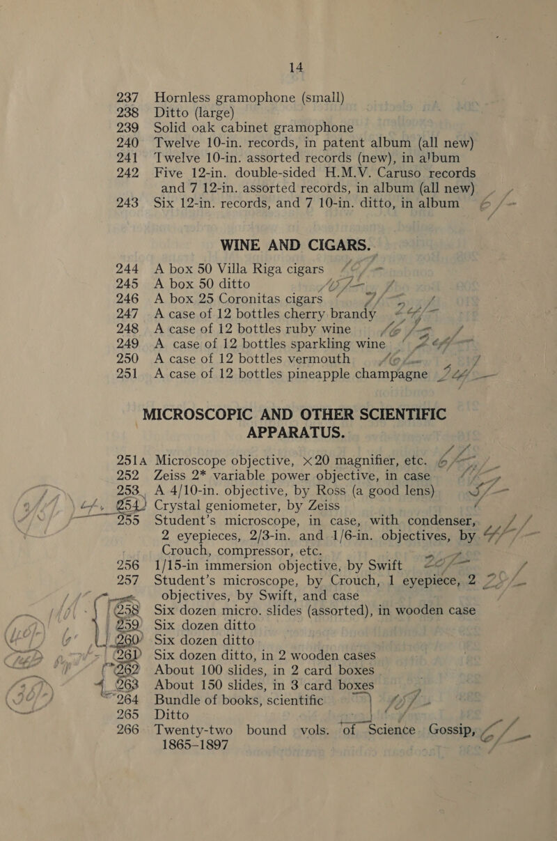 237 238 239 240 241 242 243 244 245 246 247 248 249 250 251 14 Hornless gramophone (small) Ditto (large) Solid oak cabinet gramophone Twelve 10-in. records, in patent album (all new) Twelve 10-in. assorted records (new), in album Five 12-in. double-sided H.M.V. Caruso records and 7 12-in. assorted records, in album (all new) | Six 12-in. records, and 7 10-in. ditto, in album WINE AND CIC. A box 50 Villa Riga ee A box 50 ditto A box 25 Coronitas cigars “. J/-= / A case of 12 bottles cherry brandy . oa A case of 12 bottles ruby wine Z pg Ff A case of 12 bottles sparkling wine © 4 &amp;@ -~ A case of 12 bottles vermouth (@ + Si A case of 12 bottles pineapple champagne LA ow 2514 252, 253. APPARATUS. Microscope objective, x20 magnifier, etc. bo fon : Zeiss 2* variable power objective, in case “/ _, A 4/10-in. objective, by Ross (a good lens) If— Crystal geniometer, by Zeiss / 2 eyepieces, 2/3-in. and 1/6-in. objectives, by Crouch, compressor, etc. “at (ae 1/15-in immersion objective, by swift AO fom , Student’s microscope, by Crouch, 1 eyepiece, 2 7» / objectives, by Swift, and case Six dozen micro. slides (assorted), in wooden case Six dozen ditto, in 2 wooden cases About 100 slides, in 2 card boxes . About 150 slides, in 3 card boxes s Bundle of books, scientific ie OSS Ditto te: Twenty-two bound aka Ohne Sate (ss AOR C/—- f 1865-1897