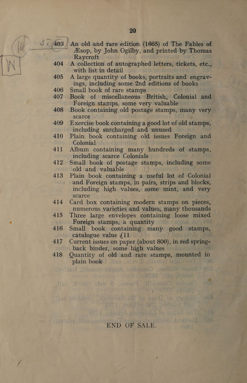 414 415 416 417 418 20 JEsop, by John Ogilby, and printed by Thomas Raycroft A collection of autographed letters, tickets, etc., with list in detail A large quantity of books, portraits and engrav- ings, including some 2nd editions of books Small book of rare stamps Book of miscellaneous British, Colonial and Foreign stamps, some very valuable Book containing old postage stamps, many very scarce Exercise book containing a good lot of old stamps, including surcharged and unused Plain book containing old issues Foreign and Colonial Album containing many hundreds. of stamps, including scarce Colonials Small book of postage stamps, including some old and valuable Plain book containing a useful lot of Colonial and Foreign stamps, in pairs, strips and blocks, including high values, some mint, and very scarce Card box containing modern stamps on pieces, numerous varieties and values, many thousands Three large envelopes containing loose mixed Foreign stamps, a quantity Small book containing many good stamps, catalogue value £11 Current issues on paper (about 800), in red spring- Quantity of old and rare stamps, mounted in plain book END, OF SALE.