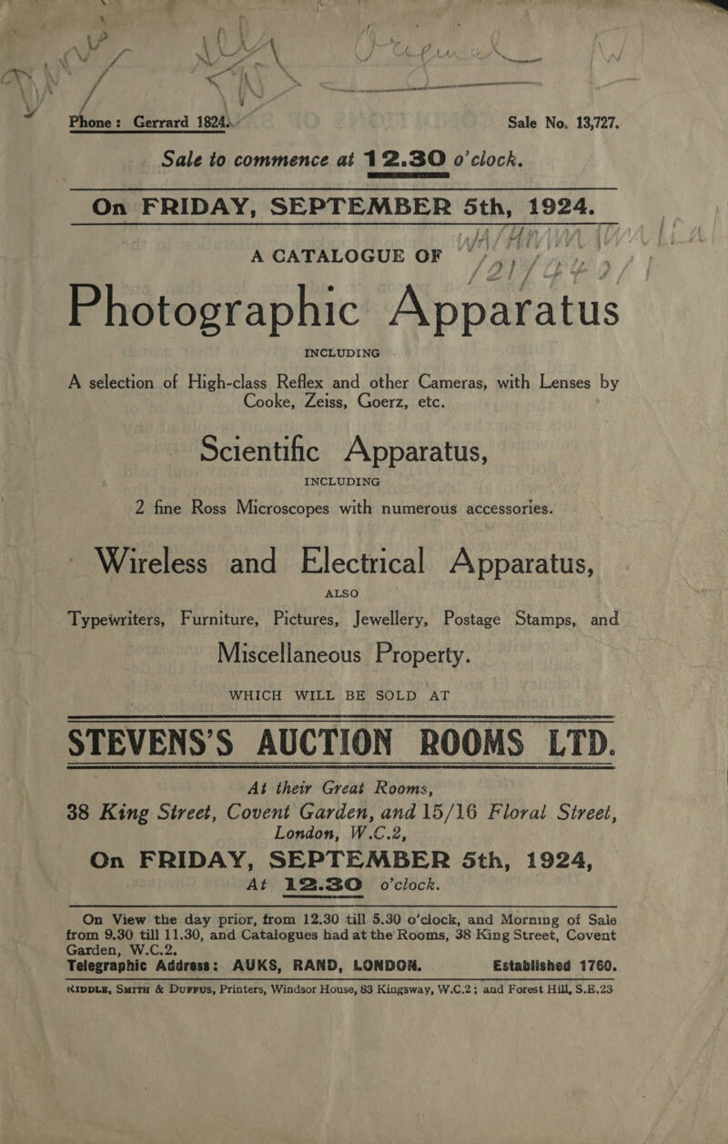 NO a 3 ¢ | as Va if \ VAY Pe Gee, j ‘ ni V / ~L ik is _ dl 4 meee AYN” / es Ye ee 5 ee erage ne VV A th NE IOUT ‘ f ; y q Phone: Gerrard 1824). Sale No. 13,727. Sale to commence at 12.30 o'clock. On FRIDAY, SEPTEMBER 5th, 1924. . Wy Ui ' A CATALOGUE OF “; Photographic Anaeaiis A selection of High-class Reflex and other Cameras, with Lenses by Cooke, Zeiss, Goerz, etc. Scientific Apparatus, INCLUDING 2 fine Ross Microscopes with numerous accessories. Wireless and Electrical Apparatus, ALSO Typewriters, Furniture, Pictures, Jewellery, Postage Stamps, and Miscellaneous Property. WHICH WILL BE SOLD AT STEVENS’S AUCTION ROOMS LTD. At their Great Rooms, 38 King Sireet, Covent Garden, and 15/16 Floral. Street, London, W.C.2, On FRIDAY, SEPTEMBER 5th, 1924, At 12.30 0’clock.  On View the day prior, from 12.30 till 5.30 o’clock, and Morning of Saie from 9.30 till 11.30, and Catalogues had at the Rooms, 38 King Street, Covent Garden, W.C.2, Telegraphic Address: AUKS, RAND, LONDOX. Established 1760. RIDDLE, Smit &amp; Durrus, Printers, Windsor House, 83 Kingsway, W.C.2; and Forest Hill, $.E.23