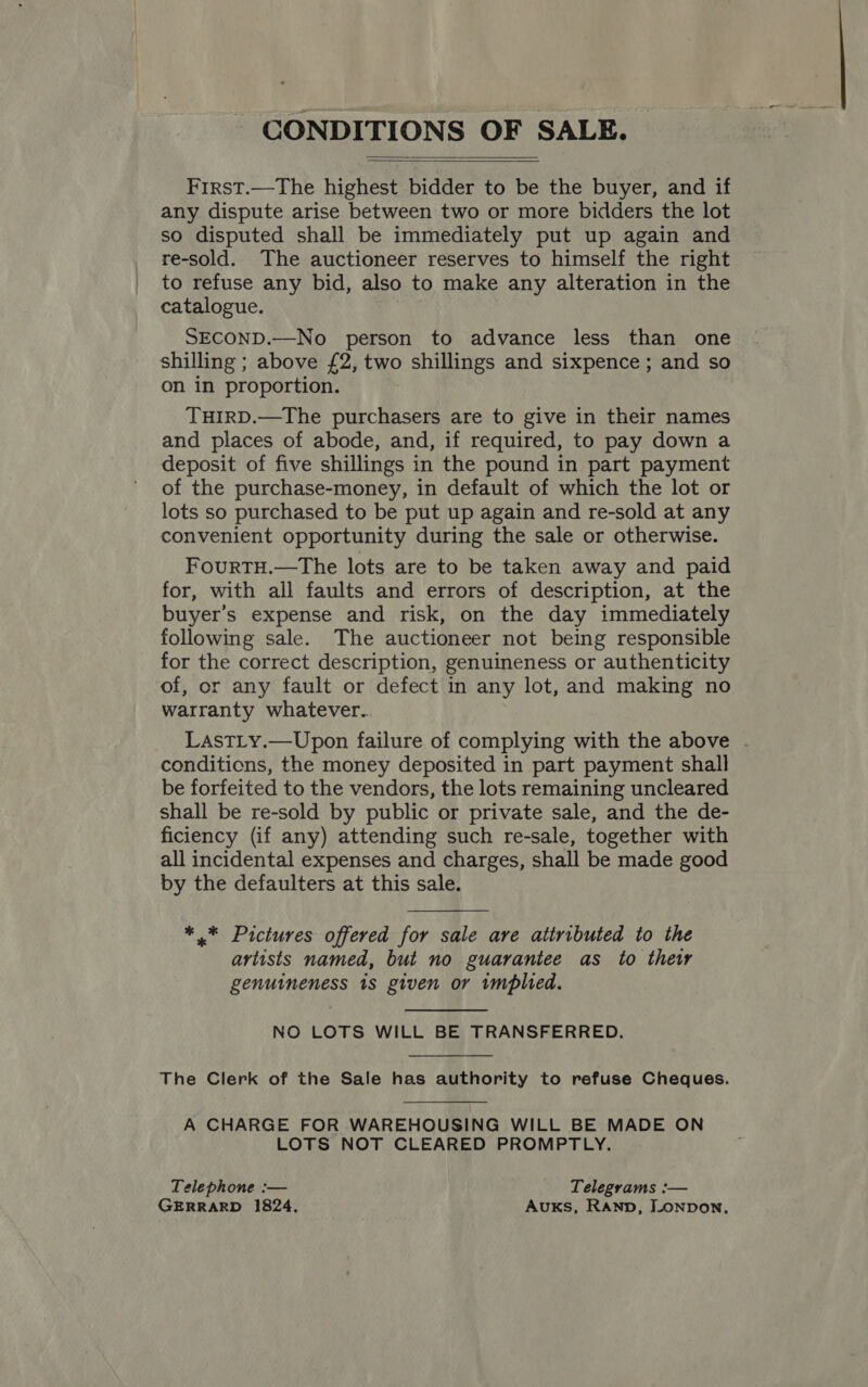 CONDITIONS OF SALE.   First.—The highest bidder to be the buyer, and if any dispute arise between two or more bidders the lot so disputed shall be immediately put up again and re-sold. The auctioneer reserves to himself the right to refuse any bid, also to make any alteration in the catalogue. SECOND.—No person to advance less than one shilling ; above £2, two shillings and sixpence ; and so on in proportion. THIRD.—The purchasers are to give in their names and places of abode, and, if required, to pay down a deposit of five shillings in the pound in part payment of the purchase-money, in default of which the lot or lots so purchased to be put up again and re-sold at any convenient opportunity during the sale or otherwise. FouRTH.—The lots are to be taken away and paid for, with all faults and errors of description, at the buyer’s expense and risk, on the day immediately following sale. The auctioneer not being responsible for the correct description, genuineness or authenticity of, or any fault or defect in any lot, and making no warranty whatever. LastLy.—Upon failure of complying with the above conditions, the money deposited in part payment shall be forfeited to the vendors, the lots remaining uncleared shall be re-sold by public or private sale, and the de- ficiency (if any) attending such re-sale, together with all incidental expenses and charges, shall be made good by the defaulters at this sale. *.* Pictures offered for sale are attributed to the artists named, but no guarantee as to their genuineness 1s given or tmplied. NO LOTS WILL BE TRANSFERRED. The Clerk of the Sale has authority to refuse Cheques. A CHARGE FOR WAREHOUSING WILL BE MADE ON LOTS NOT CLEARED PROMPTLY. Telephone :— Telegrams :— GERRARD 1824, AuKS, RAND, LONDON,