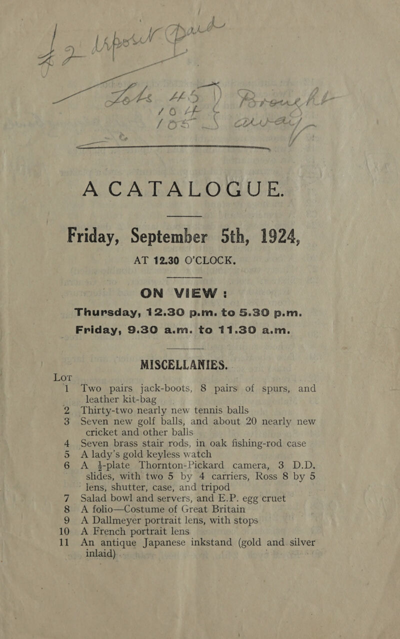    Pe Oe Ff &amp; ea Zt: L-f-- ; or ? 4 YO LF Ft 8 Rs 2A AIT ee aa Friday, September 5th, 1924, AT 12.30 O'CLOCK. ON VIEW : Thursday, 12.30 p.m. to 5.30 p.m. Friday, 9.30 a.m. to 11.30 a.m. MISCELLANIES. Lot 1 Two pairs jack-boots, 8 pairs of spurs, and leather kit-bag 2 Thirty-two nearly new tennis balls 3 Seven new golf balls, and about 20 nearly new cricket and other balls 4 Seven brass stair rods, in oak fishing-rod case 5 A lady’s gold keyless watch 6 A #4-plate Thornton-Pickard camera, 3 D.D. slides, with two 5 by 4 carriers, Ross 8 by 5 lens, shutter, case, and tripod 7 Salad bowl and servers, and E.P. egg cruet 8 A folio—Costume of Great Britain 9 A Dallmeyer portrait lens, with stops 10 A French portrait lens 11 An antique Japanese inkstand (gold and. silver