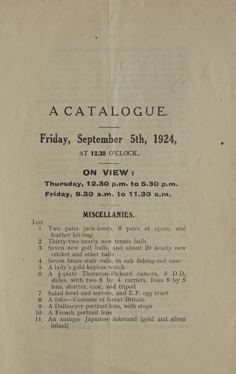Friday, September 5th, 1924, AT 12.30 O'CLOCK.  ON VIEW : Thursday, 12.30 p.m. to 5.30 p.m. Friday, 9.30 a.m. to 11.30 a.m. | MISCELLANIES. ‘1 Two pairs jack-boots, 8 pairs of spurs, and leather kit-bag : Thirty-two nearly new tennis balls Seven new golf balls, and about 20 nearly new cricket and other balls Seven brass stair rods, in oak fishing-rod case A lady’s gold keyless watch - A 4-plate Thornton-Pickard camera, 3 D.D. slides, with two 5 by 4 carriers, Ross 8 by 5 lens, shutter, case, and tripod Salad bowl and servers, and E.P. egg cruet A folio—Costume of Great: Britain A Dallmeyer portrait lens, with stops A French portrait lens An antique Japanese inkstand (gold and silver: inlaid) | Doe © bo eed : =—OO MONI