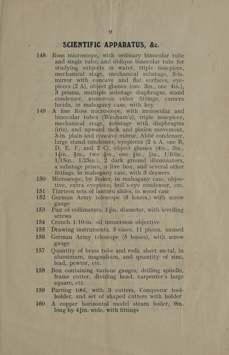 148 149 150 151 152 153 154 155 156 157 158 159 160 re) SCIENTIFIC APPARATUS, &amp;c. Ross microscope, with ordinary binocular tube and single tube, and oblique binocular tube for studying subjects in water, triple nosepiece, mechanical stage, mechanical substage, 3-in. mirror with concave and flat surfaces, eye- pieces (2 A), object glasses (one 3in., one 4in.), 3 prisms, multiple substage diaphragm, stand condenser, numerous other fittings, camera lucida, in mahogany case, with key A fine Ross microscope, with monocular and binocular tubes (Wenham’s), triple nosepiece, mechanical stage, substage with diaphragms (iris), and upward rack and pinion movement, 3-in. plain and concave mirror, Abbé condenser, large stand condenser, eyepieces (2 x A, one B, D, E, F, and 2 C), object glasses (4in., 3in., 1Zin., 2in., twocigin., one din., .din:, 1/1Cin:, 1/15in., 1/25in.), 2 dark ground illuminators, a substage prism, a live box, and several other fittings, in mahogany case, with 3 drawers Microscope, by Baker, in mahogany case, objec- tive, extra eyepiece, bull’s-eye condenser, etc. Thirteen sets of lantern slides, in wood case German Army telescope (5 lenses,) with screw gauge Pair of collimators, aes diameter, with levelling screws Crouch 1/10-in. oil immersion objective Drawing instruments, 3 cases, 11 pieces, unused German Army telescope (5 lenses), with screw gauge Quantity of brass tube and rods, sheet metal, in aluminium, magnalium, on quantity of zinc, lead, pewter, etc. Box containing various gauges, drilling spindle, frame cutter, dividing head, carpenter’s large square, etc. Parting tool, with 3 cutters, Conqueror tool- holder, and set of shaped cutters with holder A copper horizontal model steam boiler, Qin. long by 44in. wide, with fittings