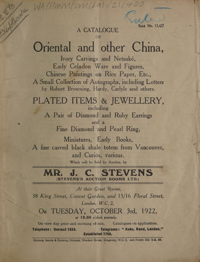 - B wag Sate No. 13,427  A CATALOGUE Oriental and other China, Ivory Carvings and Netsuké, Eaitly Celadon Ware and Figures, Chinese Paintings on Rice Paper, Etc., A Small Collection of Autographs, including Letters by Robert Browning, Hardy, Carlyle and others. PLATED ITEMS }&amp; JEWELLERY, eo includin i A Pair of Diamond 3 Ruby Earrings and a Fine Diamond ‘and Pearl Ring, Miniatures, Early Books, A fine carved black shale totem from Vancouver, and Curios, various. Which will be Sold by oS Yy MR. Perc. STEVENS _(STEVENS’S AUCTION ROOMS LTD.) Alt their Great “Rooms, 38 King Street, Covent Garden, and |5/\6 Floral Street, London, W.C, 2, iz On TUESDAY, OCTOBER 3rd, 1922, at 12.30 o'clock precisely. On view das prior and morning of sale. Catalogues on application. Telephone: Gerrard 1824. Telegrams: ‘‘ Auks, Rand, London.”’ Established 1760. ; ns