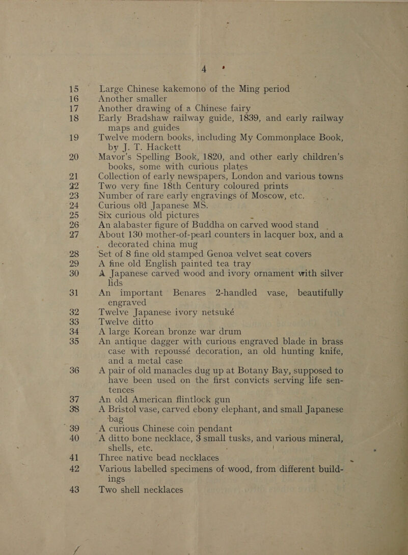 Large Chinese kakemono of the Ming period Another smaller Another drawing of a Chinese fairy Early Bradshaw railway guide, 1839, and early railway maps and guides Twelve modern books, including My Commonplace Book, by &lt;j. 1. Hackett Mavor’s Spelling Book, 1820, and other early children’s books, some with curious plates Collection of early newspapers, London and various towns Two very fine 18th Century coloured prints Number of rare early engravings of Moscow, etc. Curious old Japanese MS. Six curious old pictures An alabaster figure of Buddha on carved wood stand About 130 mother-of-pearl counters in lacquer box, and a decorated china mug Set of 8 fine old stamped ee velvet seat covers A fine old English painted tea tray A Japanese carved wood and ivory ornament with silver lids An important Benares 2-handled vase, beautifully engraved Twelve Japanese ivory netsuké Twelve ditto A large Korean bronze war drum An antique dagger with curious engraved blade in brass case with repoussé decoration, an old hunting knife, and a metal case A pair of old manacles dug up at Botany Bay, supposed to have been used on the first convicts serving life sen- tences An old American flintlock gun A Bristol vase, carved ebony elephant, and small Japanese ‘bag A ditto bone necklace, 3 small tusks, ao various mineral, shells, etc. Three native bead necklaces Various labelled specimens of wood, from different build- ings Two shell necklaces 