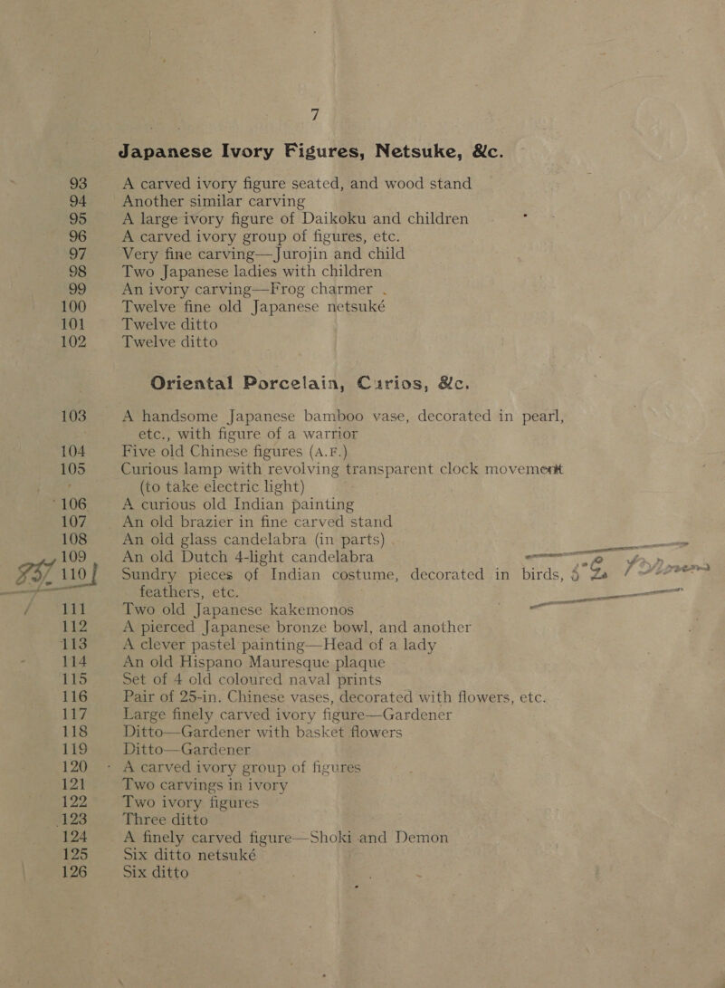 Japanese Ivory Figures, Netsuke, &amp;c. A carved ivory figure seated, and wood stand Another similar carving A large ivory figure of Daikoku and children A carved ivory group of figures, etc. Very fine carving—Jurojin and child Two Japanese ladies with children An ivory carving—Frog charmer . Twelve fine old Japanese netsuké Twelve ditto Twelve ditto Oriental Porcelain, Curios, &amp;c. A handsome Japanese bamboo vase, decorated in pearl, etc., with figure of a warrior Five old Chinese figures (A.F.) Curious lamp with revolving transparent clock movement (to take electric ight) A curious old Indian painting An old brazier in fine carved stand An old glass candelabra (in parts) Sundry pieces of Indian costume, decorated in birds, 6 Ze feathers, etc. Two old Japanese kakemonos a te A pierced Japanese bronze bowl, and another A clever pastel painting—Head of a lady An old Hispano Mauresque plaque Set of 4 old coloured naval prints Pair of 25-in. Chinese vases, decorated with flowers, etc. Large finely carved ivory figure—Gardener Ditto—Gardener with basket flowers Ditto—Gardener lll Two carvings in ivory Two ivory figures Three ditto A finely carved figure—Shoki and Demon Six ditto netsuké Six ditto , | = - St 2