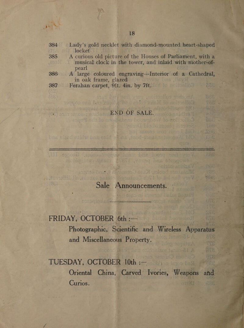 WS . - a  18           e | 384. ~ Lady’s gold necklet with diamond- mounted. heart-shaped BELA § locket debi Mee i—isvo yorhies 2 iate 385 A curious old picture a ‘fie ‘HWousee of ‘Paria hes a - musical clock in the tower, and inlaid pi mhother-of | pearl 386 &lt;A large coloured | gpa ks serail of a | Cathedral, in oak frame, glazed | 1s i 387‘ Ferahan carpet, Site Ain. by Tt. no HoshGe ey bee : A enlod 2ete 0 10 10h SaaS  io flamer Aine St FORS END OF SALE. ; ed etHD net ie 5 Paratioet oer * Sent fendi Wireless: Appar 1 * so ors 23 Bad clA and Miscellaneous Property. _ en ¥ se : “&lt;    : ' no A 4G j Po is as ~ é td A _ \ ; ta } enont TUESDAY, ocfeeckeia 1th. se } Af Ce Oriental China, Carved serie! Weapéns ind. ‘a a + Giiriose . ' PTGS rae Se ai mai