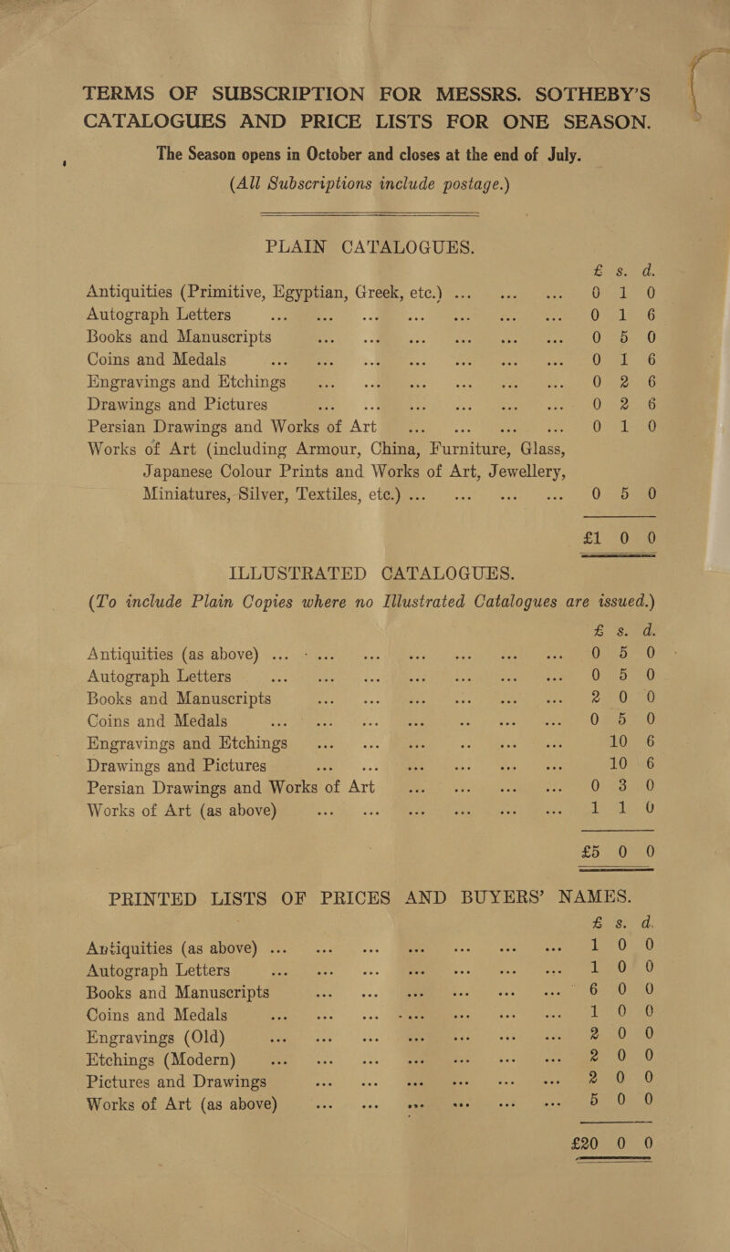 a, ——— TERMS OF SUBSCRIPTION FOR MESSRS. SOTHEBY’S CATALOGUES AND PRICE LISTS FOR ONE SEASON. The Season opens in October and closes at the end of July. (All Subscriptions include postage.) PLAIN CATALOGUES. bers ood. Antiquities (Primitive, Egy oe Greek, etc.) ... tiga Bead Autograph Letters ae OEL eo Books and Manuscripts 0 5 0 Coins and Medals eat 2 Hngravings and Ktchings 0-2. 6 Drawings and Pictures Sear Persian Drawings and Works of Art ies Rone, Works of Art (including Armour, China, Earnie PGiiae Japanese Colour Prints and Works of Art, Jewellery, Mintatures—Silver, ‘l'extiles, cigey. 0) ...°) 2:2) (ase eee £1 “030 ILLUSTRATED CATALOGUES. (To include Plain Copies where no Illustrated Catalogues are issued.) th wa) Antiquities (as above) ... 0 Autograph Letters SOOM {ERS MI GIO end dss oe Books and Manuscripts Ge vos MMM GU Te ts nearness fet Ca Coins and Medals 0 Engravings and Etchings Drawings and Pictures Persian Drawings and Works of Ae Works of Art (as above) al SS fool fod HBROwoomon oe SOAR aocaens &amp; oS £5 0 PRINTED LISTS OF PRICES AND BUYERS’ NAMES. Zs. d. Antiquities (as above) ... Tee 030 Autograph Letters Le0 £0 Books and Manuscripts oe Soul ati Coins and Medals pte Engravings (Old) AGNES, Etchings (Modern) ae aa Pictures and Drawings re Dow): 0 Works of Art (as above) ree tee Dee Uae O) £20 0 0 