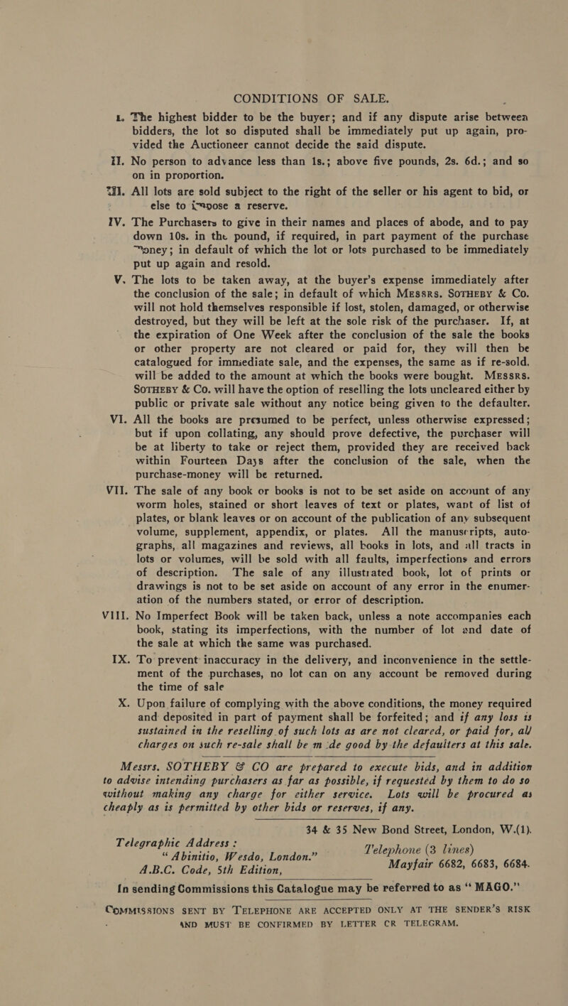 CONDITIONS OF SALE. ts. The highest bidder to be the buyer; and if any dispute arise betweea bidders, the lot so disputed shall be immediately put up again, pro- vided the Auctioneer cannot decide the said dispute. II. No person to advance less than 1s.; above five pounds, 2s. 6d.; and so on in proportion. SHI. All lots are sold subject to the right of the seller or his agent to bid, or else to impose a reserve. iV. The Purchasers to give in their names and places of abode, and to pay down 10s. in the pound, if required, in part payment of the purchase ™pney; in default of which the lot or Jots purchased to be immediately put up again and resold. V. The lots to be taken away, at the buyer’s expense immediately after the conclusion of the sale; in default of which Messrs. SorHEeBy &amp; Co. will not hold themselves responsible if lost, stolen, damaged, or otherwise destroyed, but they will be left at the sole risk of the purchaser. If, at the expiration of One Week after the conclusion of the sale the books or other property are not cleared or paid for, they will then be catalogued for imniediate sale, and the expenses, the same as if re-sold, will be added to the amount at which the books were bought. Messrs. SoTHEBY &amp; Co. will have the option of reselling the lots uncleared either by public or private sale without any notice being given to the defaulter. VI. All the books are presumed to be perfect, unless otherwise expressed ; but if upon collating, any should prove defective, the purchaser will be at liberty to take or reject them, provided they are received back within Fourteen Days after the conclusion of the sale, when the purchase-money will be returned. VII. The sale of any book or books is not to be set aside on account of any worm holes, stained or short leaves of text or plates, want of list of plates, or blank leaves or on account of the publication of any subsequent volume, supplement, appendix, or plates. All the manusrripts, auto- graphs, all magazines and reviews, all books in lots, and all tracts in lots or volumes, will be sold with all faults, imperfections and errors of description. The sale of any illustrated book, lot of prints or drawings is not to be set aside on account of any error in the enumer- ation of the numbers stated, or error of description. VIII. No Imperfect Book will be taken back, unless a note accompanies each book, stating its imperfections, with the number of lot and date of the sale at which the same was purchased. IX. To prevent inaccuracy in the delivery, and inconvenience in the settle- ment of the purchases, no lot can on any account be removed during the time of sale X. Upon failure of complying with the above conditions, the money required and deposited in part of payment shall be forfeited; and if any loss 1s sustained in the reselling of such lots as are not cleared, or paid for, al/ charges on such re-sale shall be m:de good by-the defauiters at this sale.   Messrs. SOTHEBY &amp; CO are prepared to execute bids, and in addition to advise intending purchasers as far as possible, if requested by them to do so without making any charge for either service. Lots will be procured as cheaply as is permitted by other bids or reserves, if any. 34 &amp; 35 New Bond Street, London, W.(1). Telegraphic Address: seep Telephone (3 lines) “ Abinitio, Wesdo, London.” : A.B.C. Code, 5th Edition, Mayfair 6682, 6683, 6684.  {n sending Commissions this Catalogue may be referred to as “‘ MAGO.”  CpoMMISSIONS SENT BY TELEPHONE ARE ACCEPTED ONLY AT THE SENDER’S RISK : 4ND MUST BE CONFIRMED BY LETTER CR TELEGRAM.