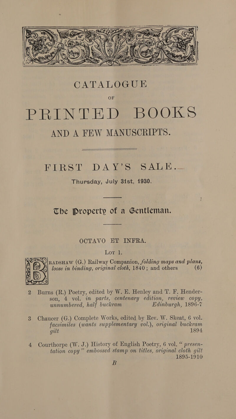      MAS SS) y\ FERS ORS Ei  t y vy) 5 \ Mn i ihiiew)\\ WAC qo ie i-CD i I    | pe Zz jz ty       Dg SS < ‘Sed WS ay CATALOGUE PRINCE BOOKS AND A FEW MANUSCRIPTS.   ET LRod DA Yesees 2k . Thursday, July 34st, 1930. The Property of a Gentleman. —_———_— OCTAVO ET INFRA. Lor 1. ~\|RADSHAW (G.) Railway Companion, folding maps and plans, i\\ loose in binding, original cloth, 1840; and others (6)  2 Burns (R.) Poetry, edited by W. HE. Henley and T. F. Hender- son, 4 vol. im parts, centenary edition, review copy, unnumbered, half buckram Edinburgh, 1896-7 3 Chaucer (G.) Complete Works, edited by Rev. W. Skeat, 6 vol. facsimiles (wants supplementary vol.), original buckram gilt 1894 4. Courthorpe (W. J.) History of English Poetry, 6 vol. “ presen- tation copy” embossed stamp on titles, original cloth gilt 1895-1910 B