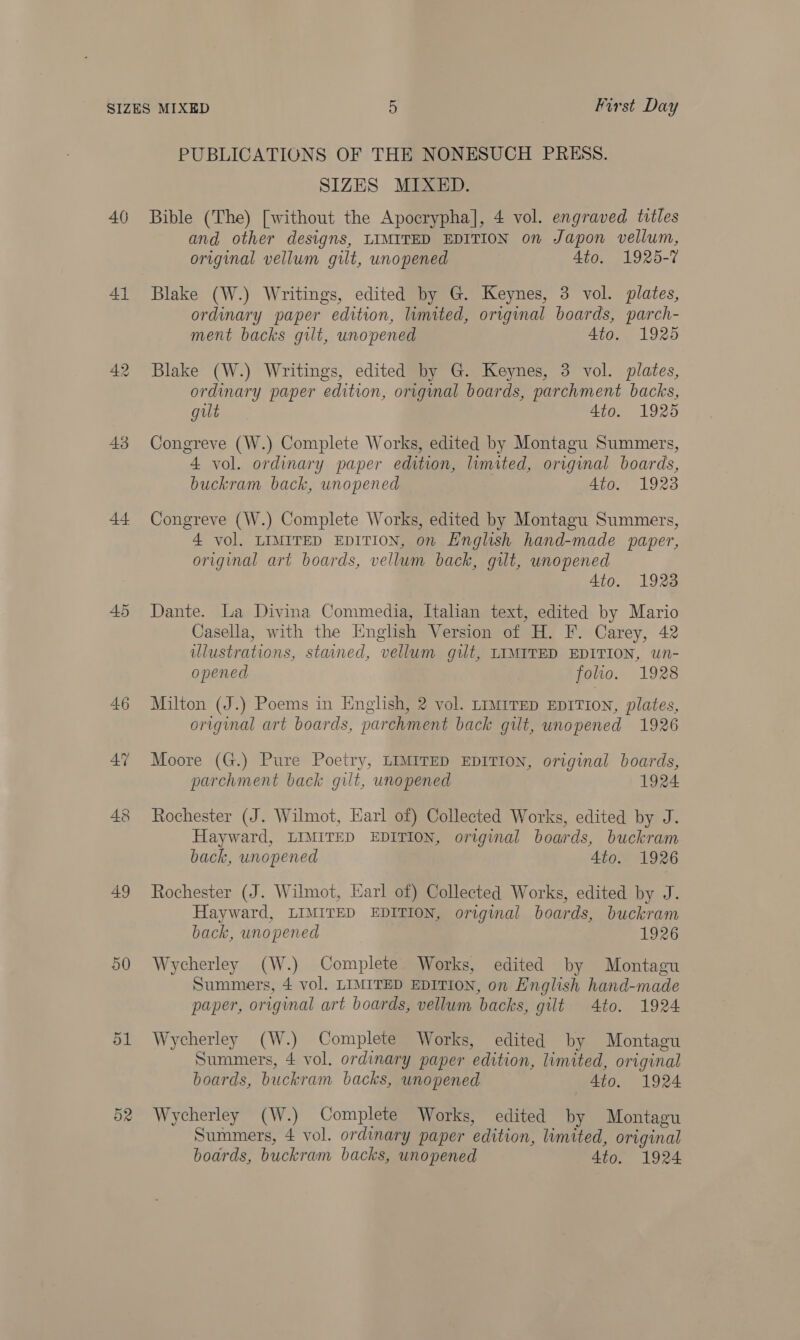 40 41 43 44 45 49 a0 52 PUBLICATIONS OF THE NONESUCH PRESS. SIZES MIXED. Bible (The) [without the Apocrypha], 4 vol. engraved titles and other designs, LIMITED EDITION on Japon vellum, original vellum gilt, unopened 4to. 1925-7 Blake (W.) Writings, edited by G. Keynes, 3 vol. plates, ordinary paper edition, limited, original boards, parch- ment backs gilt, unopened 4to. 1925 Blake (W.) Writings, edited by G. Keynes, 3 vol. plates, ordinary paper edition, origmal boards, parchment backs, gilt 4to. 1925 Congreve (W.) Complete Works, edited by Montagu Summers, 4 vol. ordinary paper edition, lumited, original boards, buckram back, unopened Ato. 1923 Congreve (W.) Complete Works, edited by Montagu Summers, 4 vol. LIMITED EDITION, on English hand-made paper, original art boards, vellum back, gilt, unopened Ato. 1923 Dante. La Divina Commedia, Italian text, edited by Mario Casella, with the English Version of H. F. Carey, 42 illustrations, stained, vellum gilt, LIMITED EDITION, wn- opened folio. 1928 Milton (J.) Poems in English, 2 vol. Limtrep EDITION, plates, original art boards, parchment back gilt, unopened 1926 Moore (G.) Pure Poetry, LIMITED EDITION, original boards, parchment back gilt, unopened 1924 Rochester (J. Wilmot, Earl of) Collected Works, edited by J. Hayward, LIMITED EDITION, original boards, buckram back, unopened Ato. 1926 Rochester (J. Wilmot, Karl of) Collected Works, edited by J. Hayward, LIMITED EDITION, original boards, buckram back, unopened 1926 Wycherley (W.) Complete Works, edited by Montagu Summers, 4 vol. LIMITED EDITION, on English hand-made paper, original art boards, vellum backs, gilt 4to. 1924 Wycherley (W.) Complete Works, edited by Montagu Summers, 4 vol. ordinary paper edition, limited, original boards, buckram backs, unopened 4to. 1924 Wycherley (W.) Complete Works, edited by Montagu Summers, 4 vol. ordinary paper edition, limited, original boards, buckram backs, unopened 4to. 1924