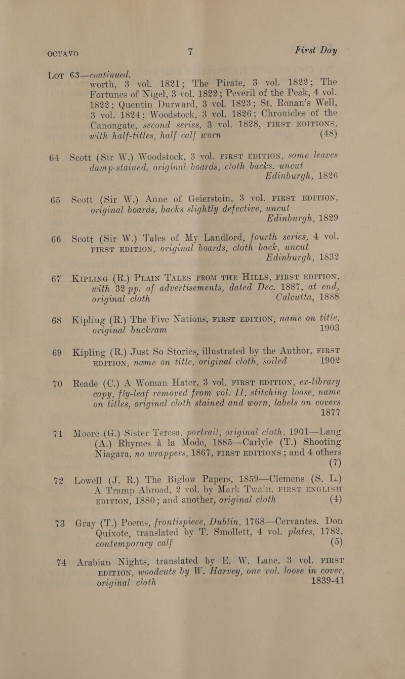 64. 65 66 67 68 69 74: worth, 3 vol. 1821; The Pirate, 3 vol. 1822; The Fortunes of Nigel, 3 vol. 1822; Peveril of the Peak, 4 vol. 1822; Quentin Durward, 3 vol. 1823; St. Ronan’s Well, 3 vol. 1824; Woodstock, 3 vol. 1826; Chronicles of the Canongate, second series, 3 vol. 1828, FIRST EDITIONS, with half-titles, half calf worn (48) Scott (Sir W.) Woodstock, 3 vol. FIRST EDITION, some leaves damp-stained, original boards, cloth backs, uncut Edinburgh, 1826 Scott (Sir W.) Anne of Geierstein, 3 vol. FIRST EDITION, original boards, backs slightly defective, uncut ) Edinburgh, 1829 Scott (Sir W.) Tales of My Landlord, fourth series, 4 vol. FIRST EDITION, original boards, cloth back, uncut Edinburgh, 1882 Kreiine (R.) Praty TALES FROM THE HILLS, FIRST EDITION, with 32 pp. of advertisements, dated Dec. 188%, at end, original cloth Calcutta, 1888 Kipling (R.) The Five Nations, FIRST EDITION, name on title, original buckram 1903 Kipling (R.) Just So Stories, illustrated by the Author, FIRST EDITION, name on title, original cloth, soiled 1902 Reade (C.) A Woman Hater, 3 vol. First EDITION, ex-library copy, fly-leaf removed from vol. II, stitching loose, name on titles, original cloth stained and worn, labels on covers 1877 Moore (G.) Sister Teresa, portrait, original cioth, 1901—Lang (A.) Rhymes &amp; la Mode, 1885—Carlyle (T.) Shooting Niagara, no wrappers, 1867, FIRST EDITIONS ; and 4 others (7) Lowell (J. R.) The Biglow Papers, 1859—Clemens (8. L.) A Tramp Abroad, 2 vol. by Mark ‘Twain. FIRST ENGLISH EDITION, 1880; and another, original cloth (4)  Gray (T.) Poems, frontispiece, Dublin, 1768—Cervantes. Don Quixote, translated by T. Smollett, 4 vol. plates, 1782, contemporary calf (5) Arabian Nights, translated by E. W. Lane, 3 vol. FIRST EDITION, woodcuts by W. Harvey, one vol. loose wm cover, original cloth 1839-41