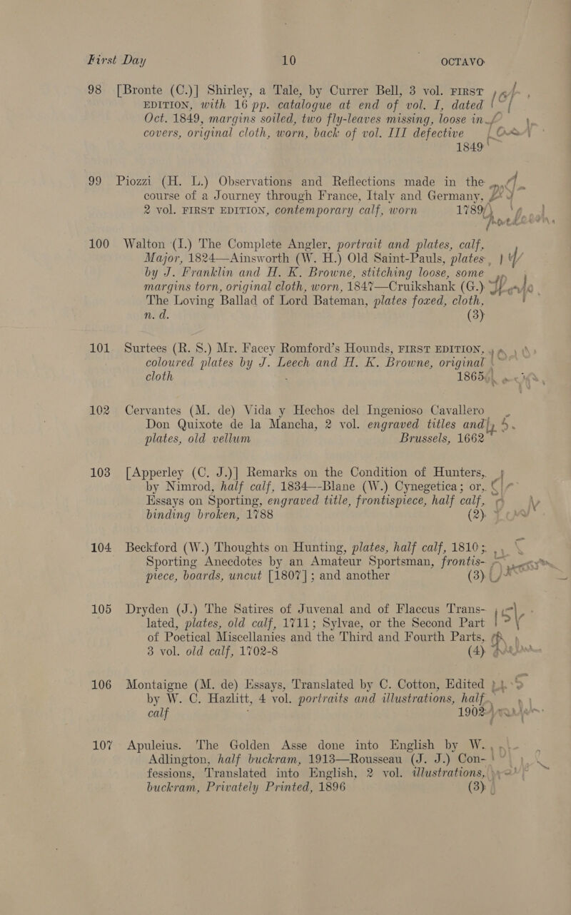 100 101 103 105 106 107 EDITION, with 16 pp. catalogue at end of vol. I, dated at: 1849, margins soiled, two fly-leaves missing, loose in. covers, original cloth, worn, back of vol. III defective [O&amp; 1849 | ; course of a Journey through France, Italy and Germany, 3 2 vol. FIRST EDITION, contemporary calf, worn 1789, |p ino tei Walton (1.) The Complete Angler, portrait and plates, calf, Major, 1824—Ainsworth (W. H.) Old Saint-Pauls, plates, | by J. Franklin and H. K. Browne, stitching loose, some 4p margins torn, original cloth, worn, 184%—Cruikshank (G.). We a iy The Loving Ballad of Lord Bateman, plates foxed, cloth, n.d. (3): Surtees (R. 8.) Mr. Facey Romford’s Hounds, FIRST EDITION, Tek coloured plates by J. Leech and H. K. Br owne, rane cloth 1865). Cervantes (M. de) Vida y Hechos del Ingenioso Cavallero Don Quixote de la Mancha, 2 vol. engraved titles and) plates, old vellum Brussels, 1662 [Apperley (C. J.)] Remarks on the Condition of Hunters, 5 by Nimrod, half calf, 1834—-Blane (W.) Cynegetica; or, © ¢ Essays on Sporting, engraved title, frontispiece, half calf, ¢ \p binding broken, 1788 (2): < Beckford (W.) Thoughts on Hunting, plates, half calf, 1810; Sporting Anecdotes by an Amateur Sportsman, frontis- ~ prece, boards, uncut [1807]; and another (3). oe] Dryden (J.) The Satires of Juvenal and of Flaccus Trans- il : lated, plates, old calf, 1711; Sylvae, or the Second Part / ° of Poetical Miscellanies and the Third and Fourth Parts, fA, , 3 vol. old calf, 1702-8 (4) @igbe Montaigne (M. de) Essays, Translated by C. Cotton, Edited }}. 5 by W. C. Hazlitt, 4 vol. portraits and illustrations, half calf 1902: ; <— \s = Apuleius. ‘The Golden Asse done into English by W.,., Adlington, half buckram, 1913—Rousseau (J. J.) Con- ' fessions, Translated into English, 2 vol. dlustrations, »y='