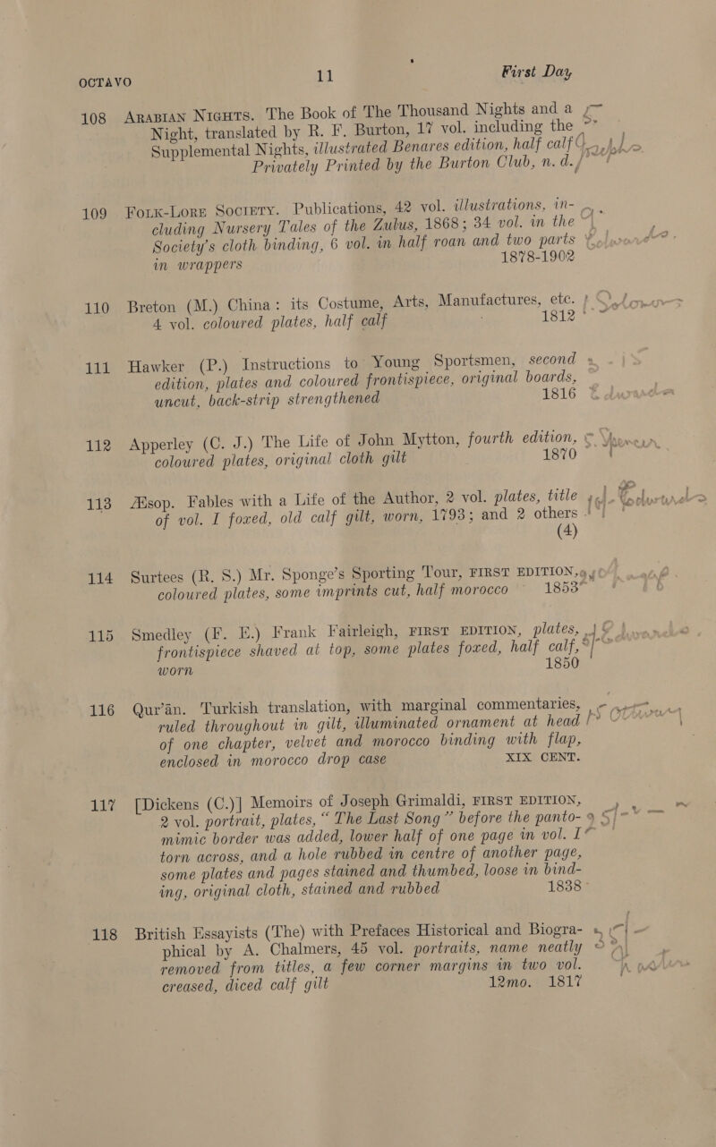 108 Arasran Niguts. The Book of 'The Thousand Nights and a ,~ Night, translated by R. F. Burton, 17 vol. including the ha es Supplemental Nights, illustrated Benares edition, half calf G_ \.J Privately Printed by the Burton Club, n. before. 109 Forx-Lore Socrery. Publications, 42 vol. illustrations, m- | cluding Nursery Tales of the Zulus, 1868; 34 vol. in the ~, Society's cloth binding, 6 vol. m half roan and two parts ¥ in wrappers 1878-1902 — 110 Breton (M.) China: its Costume, Arts, Manufactures, etc. | 4 vol. coloured plates, half calf 1812 ° 111 Hawker (P.) Instructions to Young Sportsmen, second « edition, plates and coloured frontispiece, original boards, uncut, back-strip strengthened Pei | 112 Apperley (C. J.) The Life of John Mytton, fourth edition, © ne coloured plates, original cloth gilt ; 1670 Se 113 Alsop. Fables with a Life of the Author, 2 vol. plates, title 4.) of vol. I foxed, old calf gilt, worn, 1793; and 2 others + 4 (4) 114 Surtees (R. 8S.) Mr. Sponge’s Sporting Tour, FIRST EDITION. 9 y coloured plates, some imprints cut, half morocco © 1853 115 Smedley (F. E.) Frank Fairleigh, FIRST EDITION, plates, | § frontispiece shaved at top, some plates foved, half calf,~ worn 0 —— A 7 ruled throughout in gilt, Wluminated ornament at head [°° | of one chapter, velvet and morocco binding with flap, enclosed in morocco drop case XIX CENT. 117 [Dickens (C.)] Memoirs of Joseph Grimaldi, FIRST EDITION, 2 vol. portrait, plates, “ The Last Song ” before the panto- 9 ° mimic border was added, lower half of one page im vol. 1° torn across, and a hole rubbed in centre of another page, some plates and pages stained and thumbed, loose in bind- ing, original cloth, stained and rubbed 1838 Pender 118 British Essayists (The) with Prefaces Historical and Biogra- », \). phical by A. Chalmers, 45 vol. portraits, name neatly 5%! removed from titles, a few corner margins in two vol. creased, diced calf gilt 12mo. 1817