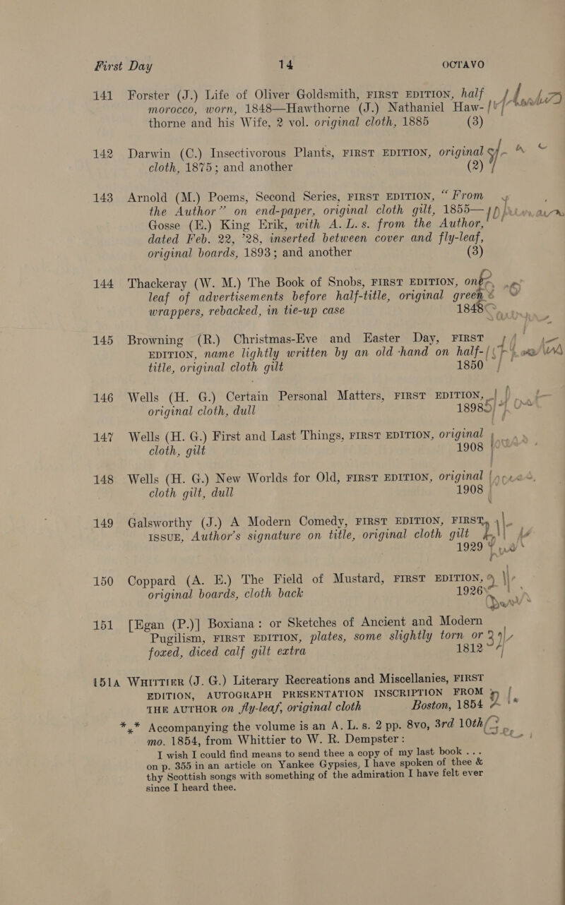 141 Forster (J.) Life of Oliver Goldsmith, rms eprtton, half / ff > morocco, worn, 1848—Hawthorne (J.) Nathaniel Haw- /'/ Seeeeact thorne and his Wife, 2 vol. original cloth, 1885 (3) 142 Darwin (C.) Insectivorous Plants, FIRST EDITION, original 5/- igs cloth, 1875; and another (2) / 143 Arnold (M.) Poems, Second Series, FIRST EDITION, “From the Author’ on end-paper, original cloth gilt, 1855— 4 j hare, aime Gosse (E.) King Erik, with A.L.s. from the Author,’ ' dated Feb. 22, 28, inserted between cover and fly-leaf, original boards, 1893; and another (3) 144 Thackeray (W. M.) The Book of Snobs, FIRST EDITION, onke. ~ leaf of advertisements before half-title, original green © ~ wrappers, rebacked, in tie-up case 1848— “a 145 Browning (R.) Christmas-Eve and Easter Day, FIRST / / . EDITION, name lightly written by an old hand on half-{ (>) ox Wh title, original cloth gilt 1850 | 146 Wells (H. G.) Certain Personal Matters, FIRST EDITION, | | ea original cloth, dull 18985/ 4, 0“ 147 Wells (H. G.) First and Last Things, FIRST EDITION, original » _ cloth, gilt 1908 | 148 Wells (H. G.) New Worlds for Old, First EDITION, original | -.0~ cloth gilt, dull 1908 X 149 Galsworthy (J.) A Modern Comedy, FIRST EDITION, FIRST, )|_ Issuk, Author's signature on title, original cloth gut jm} 7 1929 ¥ 0 ot 150 Coppard (A. E.) The Field of Mustard, FIRST EDITION, % \\- original boards, cloth back 1926 | 151 [Egan (P.)] Boxiana: or Sketches of Ancient and Modern | Pugilism, FIRST EDITION, plates, some slightly torn or 39), foxed, diced calf gut extra 1812~ 4) 151A Warrier (J. G.) Literary Recreations and Miscellanies, FIRST EDITION, AUTOGRAPH PRESENTATION INSCRIPTION FROM jp [ THE AUTHOR on jfly-leaf, original cloth Boston, 1854 aS * * Accompanying the volume is an A. L.s. 2 pp. 8vo, 3rd 10th 2 Ly mo. 1854, from Whittier to W. R. Dempster: oe en I wish I could find means to send thee a copy of my last book ... on p. 355 in an article on Yankee Gypsies, I have spoken of thee &amp; thy Scottish songs with something of the admiration I have felt ever since I heard thee.