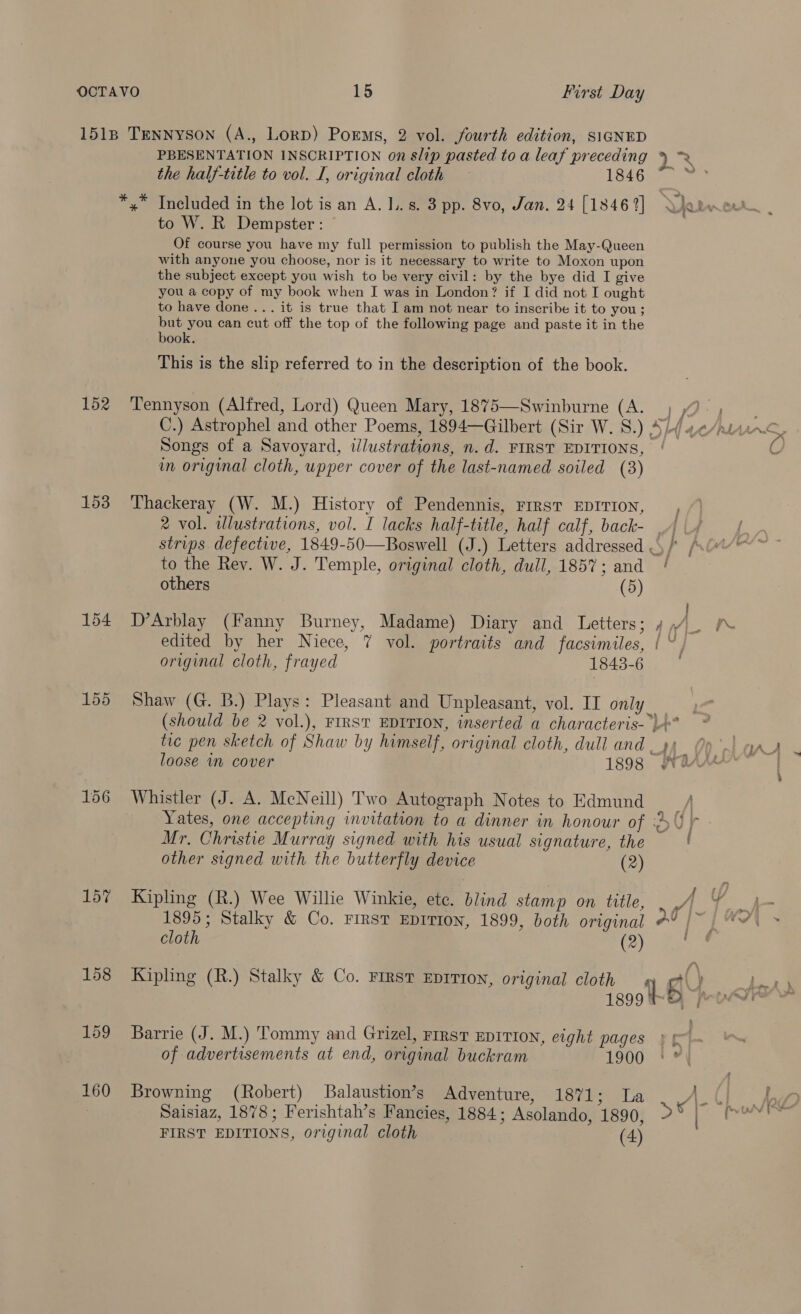 First Day 152 153 155 157 PBESENTATION INSCRIPTION on slip pasted to a leaf preceding the half-title to vol. I, original cloth — 1846 x Included in the lot is an A. Ls. 3 pp. 8vo, Jan. 24 [1846 2] to W. R Dempster: Of course you have my full permission to publish the May-Queen with anyone you choose, nor is it necessary to write to Moxon upon the subject except you wish to be very civil: by the bye did I give you a copy of my book when I was in London? if I did not I ought to have done... it is true that I am not near to inscribe it to you; but you can cut off the top of the following page and paste it in the book. This is the slip referred to in the description of the book. Tennyson (Alfred, Lord) Queen Mary, 1875—Swinburne (A. Songs of a Savoyard, illustrations, n. d. FIRST EDITIONS, in original cloth, upper cover of the last-named soiled (3) Thackeray (W. M.) History of Pendennis, First EDITION, to the Rey. W. J. Temple, original cloth, dull, 1857 ; and others (5) D’Arblay (Fanny Burney, Madame) Diary and Letters original cloth, frayed 1843-6 loose im cover 1898 Whistler (J. A. McNeill) Two Autograph Notes to Edmund Mr, Christie Murray signed with his usual signature, the other signed with the butterfly device (2) Kipling (R.) Wee Willie Winkie, etc. blind stamp on title, cloth (2) Barrie (J. M.) Tommy and Grizel, First EDITION, eight pages of advertisements at end, original buckram 1900 Browning (Robert) Balaustion’s Adventure, 1871; La Saisiaz, 1878; Ferishtah’s Fancies, 1884; Asolando, 1890, FIRST EDITIONS, original cloth (4) Z : :