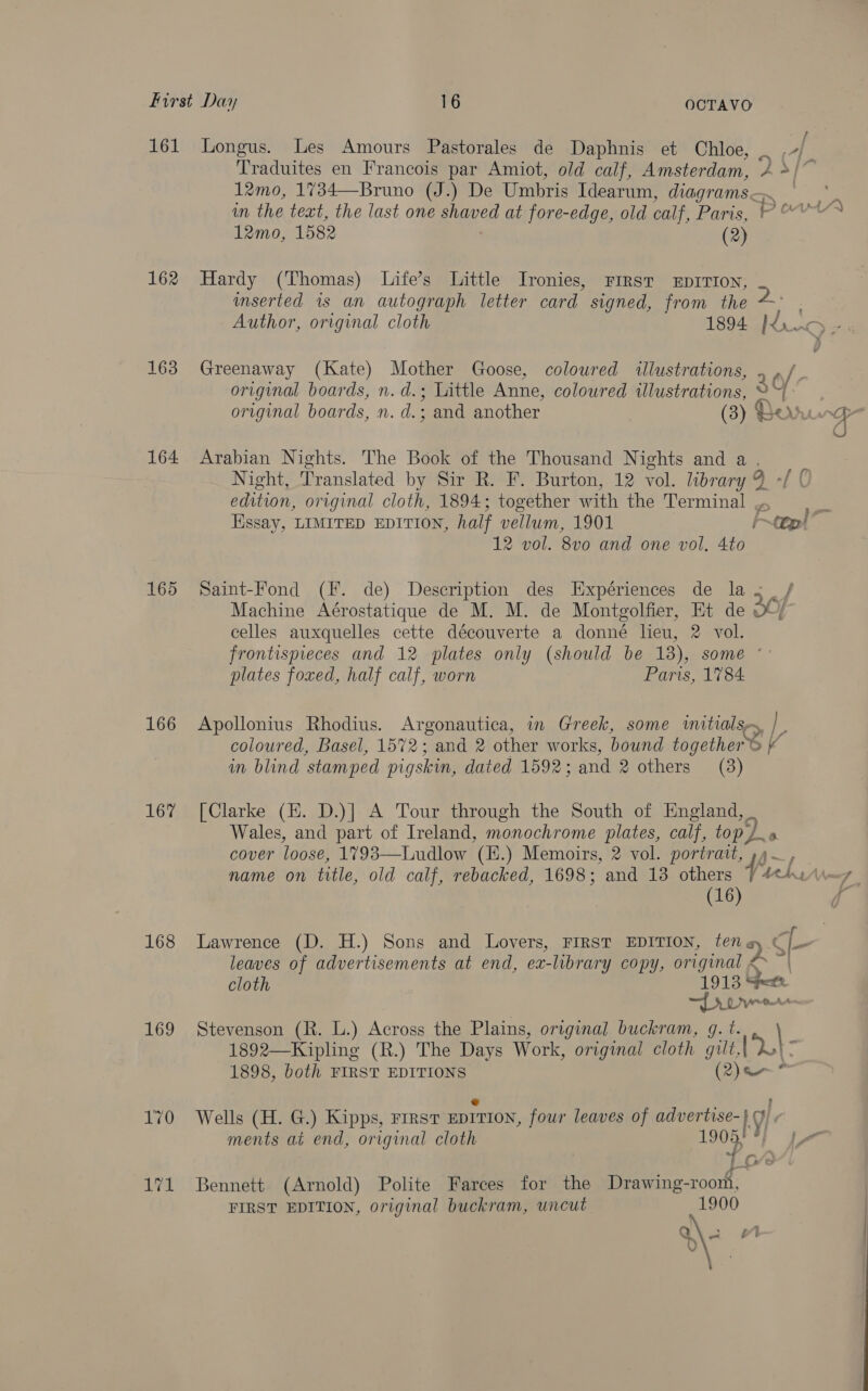 161 Longus. Les Amours Pastorales de Daphnis et Chloe, _ i Traduites en Francois par Amiot, old calf, Amsterdam, 4 */~ 12mo, 1734—Bruno (J.) De Umbris Idearum, diagrams 7 in the text, the last one shaved at fore-edge, old calf, Paris, POA 12mo, 1582 oe 162 Hardy (Thomas) Life’s Little Ironies, First EpIrIon, imserted is an autograph letter card signed, from the ~° Author, original cloth 1894 Js wD oe 163 Greenaway (Kate) Mother Goose, coloured illustrations, . » / original boards, n.d.; Little Anne, colowred illustrations, 3 ; original boards, n. d.; and another (3) Perrurge 4) 164 Arabian Nights. The Book of the Thousand Nights and a , Night, Translated byteir hye Burton; 12 vol. Loran edition, original cloth, 1894; together with the Terminal | a 6. Essay, LIMITED EDITION, half vellum, 1901 tp!’ 12 vol. 8v0 and one vol. 4to 165 Saint-Fond (F. de) Description des Expériences de la f Machine Aérostatique de M. M. de Montgolfier, Et de we celles auxquelles cette découverte a donné lieu, 2 vol. frontispieces and 12 plates only (should be 18), some ° plates foxed, half calf, worn Paris, 1784 166 Apollonius Rhodius. Argonautica, in Greek, some imitialsr, L coloured, Basel, 1572; and 2 other works, bound together ® | in blind ‘stamped pigskin, dated 1592; and 2 others (3) 167% [Clarke (E. D.)] A Tour through the South of England, _ Wales, and part of Ireland, monochrome plates, calf, top, J» cover loose, 1793—Ludlow (E.) Memoirs, 2 vol. portrait, »4—, name on title, old calf, rebacked, 1698; and 13 others tel (16 168 Lawrence (D. H.) Sons and Lovers, FIRST EDITION, ten ay Ci leaves of advertisements at end, ex-library copy, original <> | cloth 1913 Seer Lye 169 Stevenson (R. L.) Across the Plains, original buckram, g. t. \ 1892—Kipling (R.) The Days Work, original cloth gilt,|2| 1898, both FIRST EDITIONS (2) * 170 =Wells (H. G.) Kipps, First EDITION, four leaves of advertise- Ly! ments at end, original cloth 1909 a“ 171 Bennett (Arnold) Polite Farces for the Drawing-roort, FIRST EDITION, original buckram, uncut 1900 Q 1