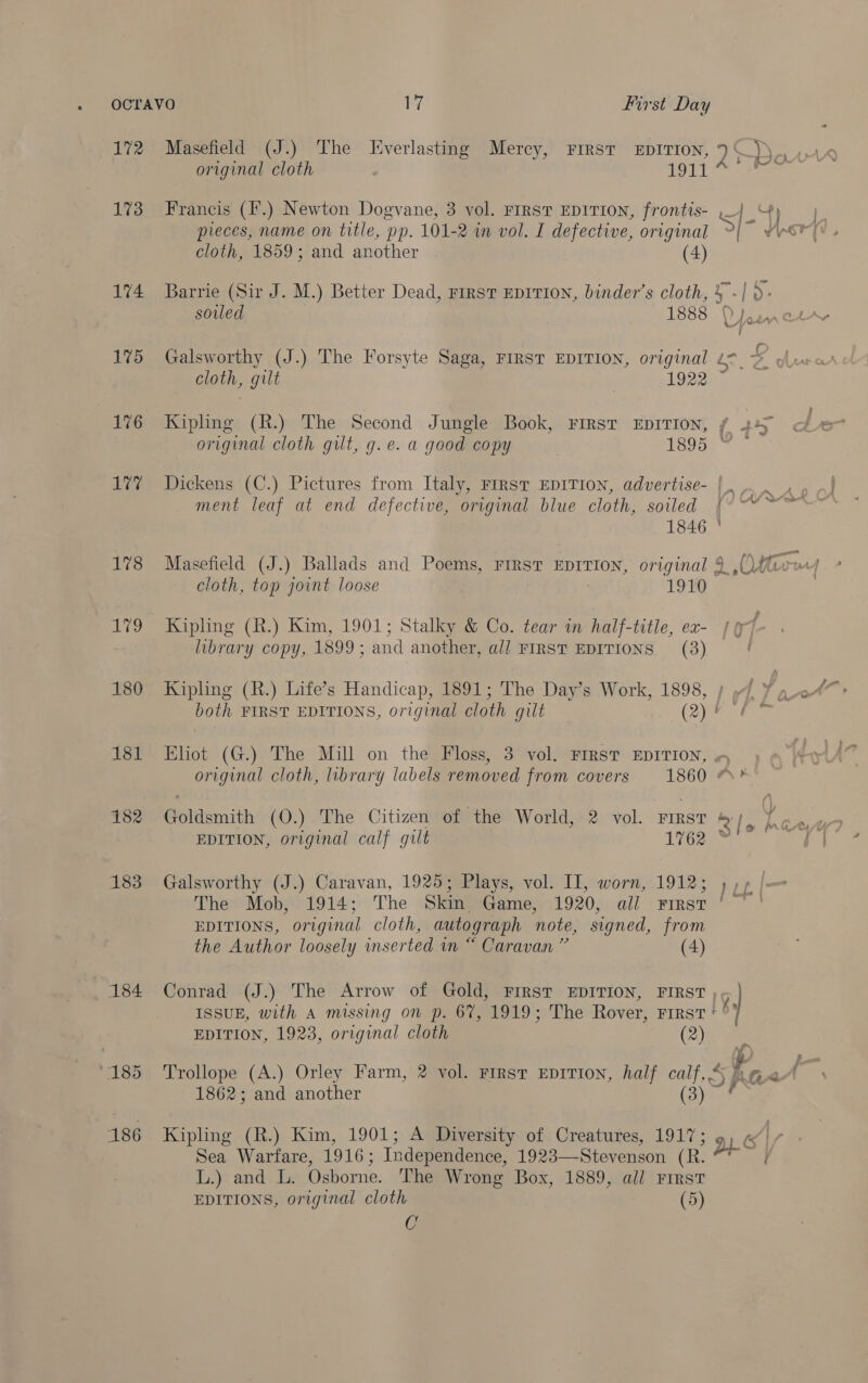 172 Masefield (J.) The Lverlasting Mercy, First EpiITIon, ) ) original cloth Her tees 173 Francis (I’.) Newton Dogvane, 3 vol. First EDITION, frontis- <4 4) pieces, name on title, pp. 101-2 in vol. I defective, original \ cloth, 1859; and another (4) 174 Barrie (Sir J. M.) Better Dead, ries EDITION, binder’s cloth, 4] )> cloth, gilt | 1922 176 Kipling (R.) The Second Jungle Book, First EpITION, original cloth gut, g.e. a good copy 1895 177% Dickens (C.) Pictures from Italy, First EDITION, advertise- | ment leaf at end defective, original blue cloth, soiled 1846 J» cloth, top joint loose 1910 179 Kipling (R.) Kim, 1901; Stalky &amp; Co. tear in half-title, ex- 7 library copy, 1899; and another, all FIRST EDITIONS (38) 180 Kipling (R.) Life’s Handicap, 1891; The Day’s Work, 1898, ; 7 both FIRST EDITIONS, original cloth gilt (2) 4 181 Eliot (G.) The Mill on the Floss, 3 vol. FIRST EDITION, + original cloth, library labels removed from covers 1860 # ? 182 Goldsmith (O.) The Citizen of the World, 2 vol. First 4/ EDITION, original calf gilt 1762 183 Galsworthy (J.) Caravan, 1925; Plays, vol. II, worn, 1912; 1), | The Mob, 1914; The Skin Game, 1920, all First ° ' EDITIONS, original cloth, autograph note, signed, from the Author loosely inserted in “ Caravan ” (4) 184 Conrad (J.) The Arrow of Gold, First EDITION, FIRST )¢ } ISSUE, with A missing on p. 67, 1919; The Rover, Frrst ° | y EDITION, 1923, original cloth (2) &amp; “185 Trollope (A.) Orley Farm, 2 vol. First EDITION, half calf, 4 1862; and another Bee 186 Kipling (R.) Kim, 1901; A Diversity of Creatures, 1917; 9 Sea Warfare, 1916; Independence, 1923—Stevenson (R. Li.)> ards: De Osborne. The Wrong Box, 1889, all First EDITIONS, original cloth (5) C
