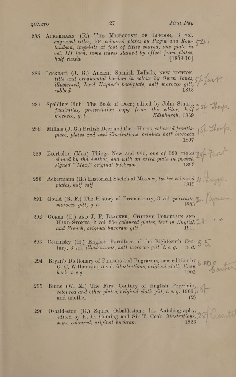285 286 287 289 290 291 292 293 294 ACKERMANN (R.) THE Microcosm or Lonpon, 3 vol. landson, imprints at foot of titles shaved, one plate im vol. III torn, some leaves stained by offset from plates, half russia [1808-10] Lockhart (J. G.) Ancient Spanish Ballads, NEW EDITION, morocco, g. t. Edinburgh, 1869 1897 signed “ Max,” original buckram 1893 ple plates, half calf 1813 morocco gilt, g. é. 1883 and French, original buckram gilt 1911 Cescinsky (H.) English Furniture of the Highteenth Cen- Bryan’s Dictionary of Painters and Engravers, new edition by G. C. Williamson, 5 vol. wlustrations, original cloth, linen back, t. e.g. 1903 Binns (W. M.) The First Century of English Porcelain, and another | (2) ee ae pe Sp «4 7a ae 7 f i? 2 £9 HT i ’ ; some coloured, original buckram 1926
