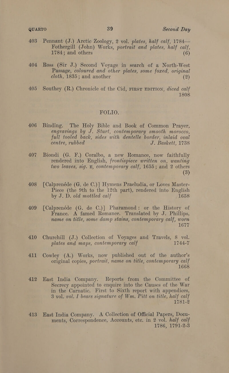 403 404 405 406 407 408 409 410 411 412 413 Pennant (J.) Arctic Zoology, 2 vol. plates, half calf, 1784— Fothergill (John) Works, portrait and plates, half calf, 1784; and others | (6) Ross (Sir J.) Second Voyage in search of a North-West Passage, coloured and other plates, some foxed, original cloth, 1835; and another (2) Southey (R.) Chronicle of the Cid, First EDITION, diced calf 1808 FOLIO. Binding. The Holy Bible and Book of Common Prayer, engravings by J. Sturt, contemporary smooth morocco, full tooled back, sides with dentelle border, inlaid oval centre, rubbed J. Baskett, 1738 Biondi (G. F.) Coralbo, a new Romance, now faithfully rendered into English, frontispiece written on, wanting two leaves, sig. BE, contemporary calf, 1655; and 2 others (3) [ Calprenéde (G. de C.)| Hymens Praeludia, or Loves Master- Piece (the 9th to the 12th part), rendered into. English by J. D. old mottled calf 1658 [Calprenéde (G. de C.)| Pharamond: or the History of France. A famed Romance. Translated by J. Phillips, name on title, some damp stains, contemporary calf, worn Churchill (J.) Collection of Voyages and Travels, 8 vol. plates and maps, contemporary calf 1744-7 Cowley (A.) Works, now published out of the author’s original copies, portrait, name on title, contemporary calf 1668 Kast India Company. Reports from the Committee of Secrecy appointed to enquire into the Causes of the War in the Carnatic. First to Sixth report with appendices, 3 vol. vol. I bears signature of Wm. Pitt on title, half calf 1781-2 East India Company. A Collection of Official Papers, Docu- ments, Correspondence, Accounts, etc. in 2 vol. half calf 1786, 1791-2-3