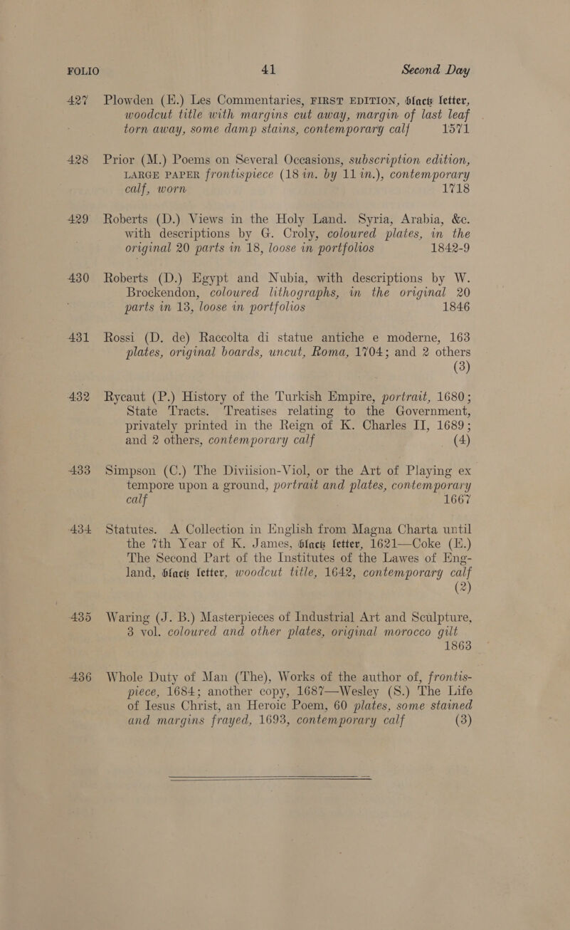 427 Plowden (E.) Les Commentaries, FIRST EDITION, SJacts fetter, woodcut title with margins cut away, margin of last leaf torn away, some damp stains, contemporary calf 1571 428 Prior (M.) Poems on Several Occasions, subscription edition, LARGE PAPER frontispiece (18 m. by 11 %n.), contemporary calf, worn 1718 429 Roberts (D.) Views in the Holy Land. Syria, Arabia, &amp;c. with descriptions by G. Croly, coloured plates, in the original 20 parts in 18, loose in portfolios 1842-9 430 Roberts (D.) Egypt and Nubia, with descriptions by W. Brockendon, coloured lithographs, wm the original 20 parts mm 13, loose in portfolios 1846 431 Rossi (D. de) Raccolta di statue antiche e moderne, 163 plates, original boards, uncut, Roma, 1704; and 2 others (3) 432 Rycaut (P.) History of the Turkish Empire, portrait, 1680; State Tracts. Treatises relating to the Government, privately printed in the Reign of K. Charles II, 1689; and 2 others, contemporary calf — (4) 433 Simpson (C.) The Diviision-Viol, or the Art of Playing ex tempore upon a ground, portrait and plates, contemporary calf 1667 434 Statutes. A Collection in English from Magna Charta until the 7th Year of K. James, Slach fetter, 1621—Coke (I.) The Second Part of the Institutes of the Lawes of Eng- land, bfacts letter, woodcut title, 1642, contemporary calf (2) 435 Waring (J. B.) Masterpieces of Industrial Art and Sculpture, 3 vol. coloured and other plates, original morocco gilt 1863 436 Whole Duty of Man (The), Works of the author of, frontis- piece, 1684; another copy, 1687—Wesley (S.) The Life of Iesus Christ, an Heroic Poem, 60 plates, some stained and margins frayed, 1693, contemporary calf (3)  