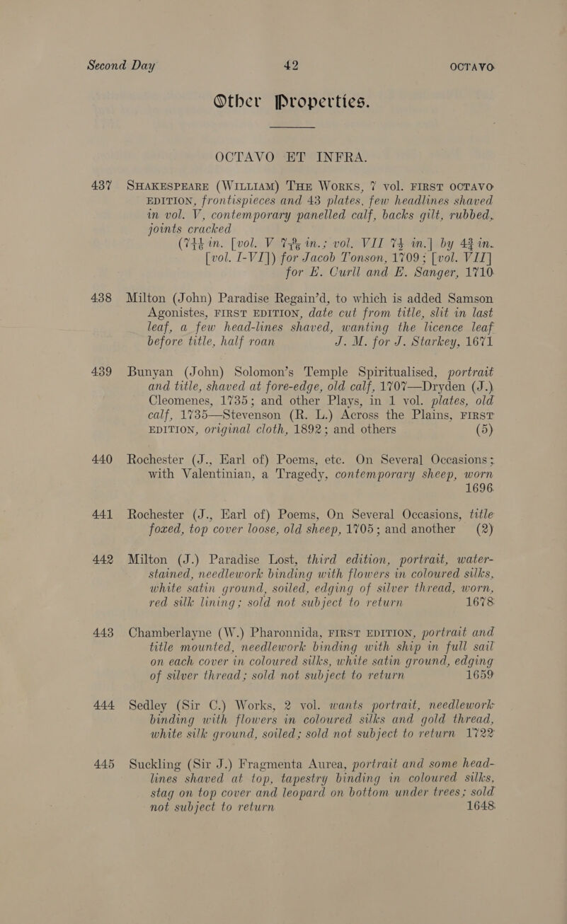 437 438 439 440 441 442 443 444 445 Otber Properties. OCTAVO HD INERA: SHAKESPEARE (WILLIAM) THE Works, 7 vol. FIRST OOTAVO EDITION, frontispieces and 43 plates, few headlines shaved in vol. V, contemporary panelled calf, backs gilt, rubbed, joints cracked (744 m. [vol. V 78 in.; vol. VIL 74 m.] by 4310. [vol. I-VI]) for Jacob Tonson, 1709 ; [vol. VIZ] for £. Curll and EL. Sanger, 1710 Milton (John) Paradise Regain’d, to which is added Samson Agonistes, FIRST EDITION, date cut from title, slit in last leaf, a few head-lines shaved, wanting the licence leaf before title, half roan J. M. for J. Starkey, 1671 Bunyan (John) Solomon’s Temple Spiritualised, portratt and title, shaved at fore-edge, old calf, 170%7—Dryden (J.) Cleomenes, 1735; and other Plays, in 1 vol. plates, old calf, 1735—Stevenson (R. L.) Across the Plains, First EDITION, original cloth, 1892; and others (5) Rochester (J., Earl of) Poems, ete. On Several Occasions ; with Valentinian, a Tragedy, contemporary sheep, worn 1696. Rochester (J., Earl of) Poems, On Several Occasions, title foxed, top cover loose, old sheep, 1705; and another (2) Milton (J.) Paradise Lost, third edition, portrait, water- stained, needlework binding with flowers in coloured silks, white satin ground, soiled, edging of silver thread, worn, red silk lining; sold not subject to return 1678 Chamberlayne (W.) Pharonnida, FIRST EDITION, portrait and title mounted, needlework binding with ship in full sail on each cover in coloured silks, white satin ground, edging of silver thread; sold not subject to return 1659 Sedley (Sir C.) Works, 2 vol. wants portrait, needlework binding with flowers in coloured silks and gold thread, white silk ground, soiled; sold not subject to return 1722 Suckling (Sir J.) Fragmenta Aurea, portrait and some head- lines shaved at top, tapestry binding in coloured silks, stag on top cover and leopard on bottom under trees; sold not subject to return 1648.