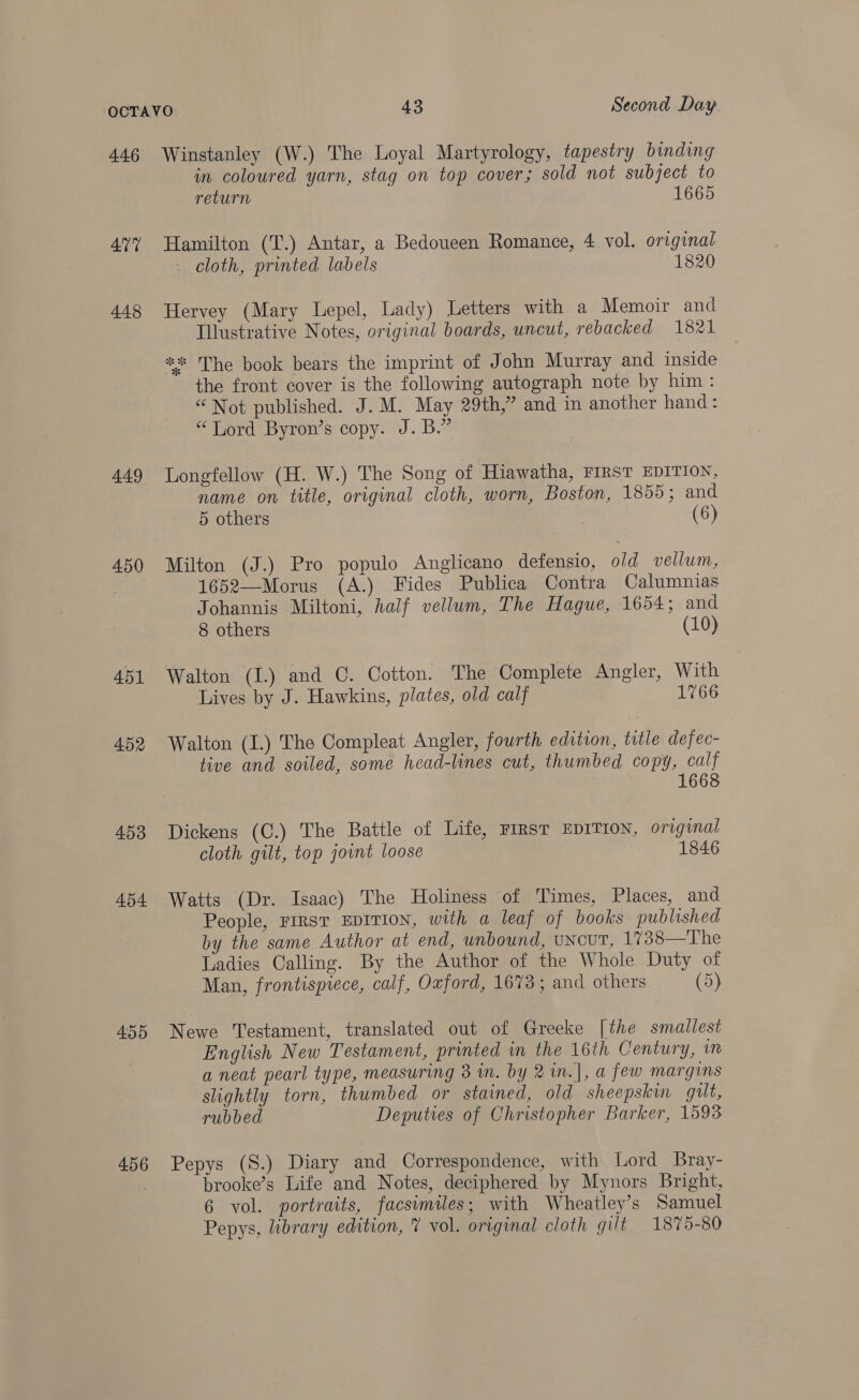 446 AUT 448 449 450 453 454 455 456 Winstanley (W.) The Loyal Martyrology, tapestry binding in coloured yarn, stag on top cover; sold not subject to return 1665 Hamilton (T.) Antar, a Bedoueen Romance, 4 vol. original _ cloth, printed labels 1820 Hervey (Mary Lepel, Lady) Letters with a Memoir and Illustrative Notes, original boards, uncut, rebacked 1821 ** The book bears the imprint of John Murray and inside the front cover is the following autograph note by him: “Not published. J. M. May 29th,” and in another hand: “Tord Byron’s copy. J. B.” Longfellow (H. W.) The Song of Hiawatha, FIRST EDITION, name on title, original cloth, worn, Boston, 1855; and 5 others (6) Milton (J.) Pro populo Anglicano defensio, old vellum, 1652—Morus (A.) Fides Publica Contra Calumnias Johannis Miltoni, half vellum, The Hague, 1654; and 8 others (10) Walton (I.) and C. Cotton. The Complete Angler, With Lives by J. Hawkins, plates, old calf 1766 Walton (I.) The Compleat Angler, fourth edition, title defec- tive and soiled, some head-lines cut, thumbed copy, calf 1668 Dickens (C.) The Battle of Life, rirsr EDITION, original cloth gilt, top joint loose 1846 Watts (Dr. Isaac) The Holiness of Times, Places, and People, First EDITION, with a leaf of books published by the same Author at end, unbound, UNCUT, 1738—The Ladies Calling. By the Author of the Whole Duty of Man, frontispiece, calf, Oxford, 1673; and others (5) Newe Testament, translated out of Greeke [the smallest English New Testament, printed in the 16th Century, in a neat pearl type, measuring 3 in. by 2in.], a few margins slightly torn, thumbed or stained, old sheepskin guilt, rubbed Deputies of Christopher Barker, 1593 Pepys (S.) Diary and Correspondence, with Lord Bray- brooke’s Life and Notes, deciphered by Mynors Bright, 6 vol. portraits, facsimiles; with Wheatley’s Samuel Pepys, library edition, 7 vol. original cloth gilt 1875-80