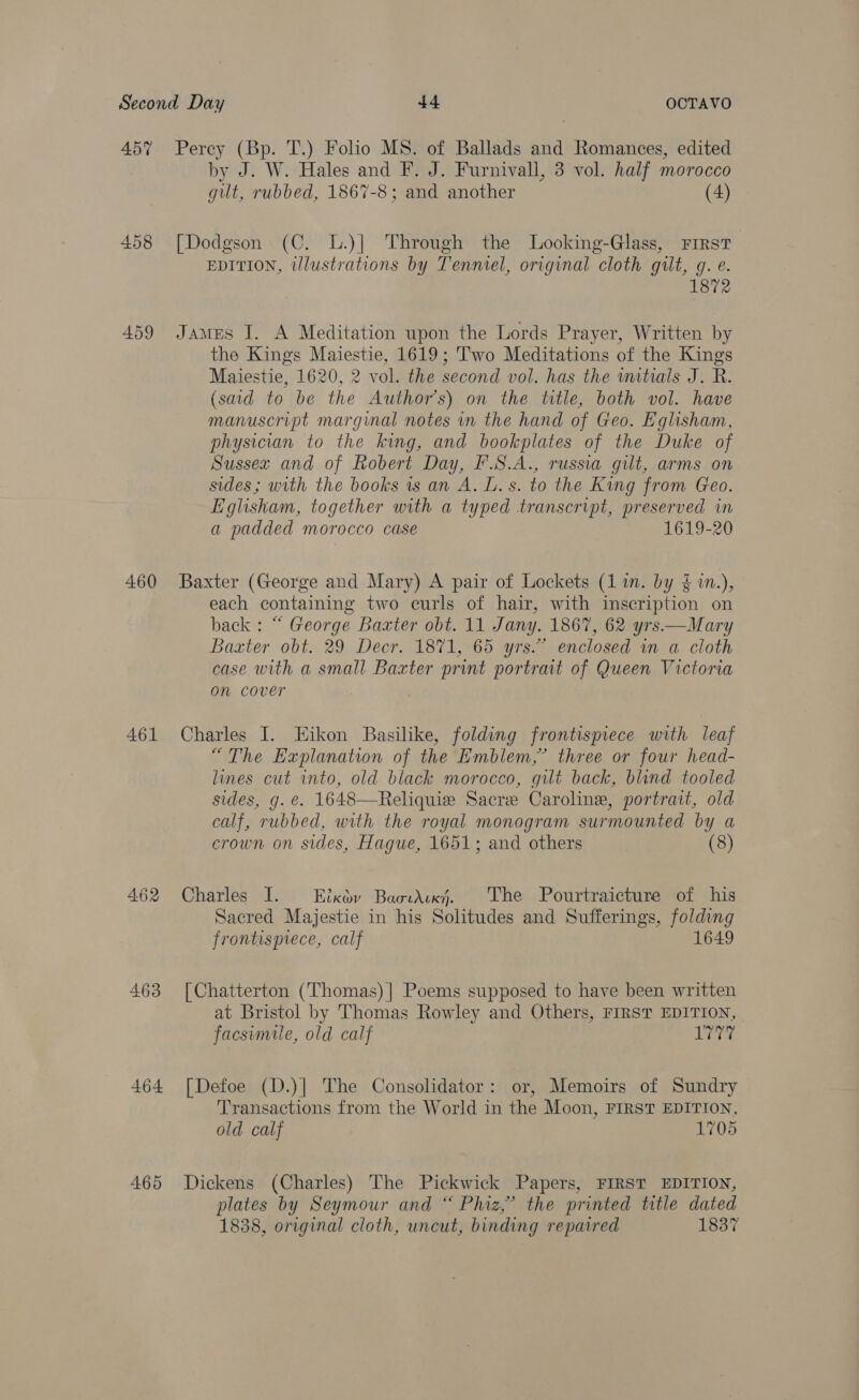 457% Percy (Bp. T.) Folio MS. of Ballads and Romances, edited by J. W. Hales and F. J. Furnivall, 3 vol. half morocco gut, rubbed, 1867-8; and another (4) 458 [Dodgson (C. L.)| Through the Looking-Glass, First EDITION, illustrations by Tenmiel, original cloth gilt, g. e. 459 James I. A Meditation upon the Lords Prayer, Written by the Kings Maiestie, 1619; Two Meditations of the Kings Maiestie, 1620, 2 vol. the second vol. has the initials J. R. (said to be the Author's) on the title, both vol. have manuscript marginal notes in the hand of Geo. Eglisham, physician to the king, and bookplates of the Duke of Sussex and of Robert Day, F.S.A., russia gilt, arms on sides; with the books is an A. L. s. to the King from Geo. Eglisham, together with a typed transcript, preserved in a padded morocco case 1619-20 460 Baxter (George and Mary) A pair of Lockets (1m. by {1n.), each containing two curls of hair, with inscription on back : “ George Baxter obt. 11 Jany. 1867, 62 yrs—Mary Baxter obt. 29 Decr. 1871, 65 yrs.” enclosed in a cloth case with a small Baxter print portrait of Queen Victoria on cover i 461 Charles I. EHikon Basilike, folding frontispiece with leaf “The Explanation of the Emblem,’ three or four head- lines cut into, old black morocco, gilt back, blind tooled sides, g. @. 1648—Reliquie Sacre Caroline, portrait, old calf, rubbed, with the royal monogram surmounted by a crown on sides, Hague, 1651; and others (8) 462 Charles I. Eixoy Baovdixj. The Pourtraicture of his Sacred Majestie in his Solitudes and Sufferings, gatas frontispiece, calf 463 [Chatterton (Thomas) | Poems supposed to have been written at Bristol by Thomas Rowley and Others, FIRST EDITION, facsimile, old calf is i 64 464 [Defoe (D.)] The Consolidator: or, Memoirs of Sundry Transactions from the World in the Moon, FIRST EDITION, old calf 1705 465 Dickens (Charles) The Pickwick Papers, FIRST EDITION, plates by Seymour and “ Phiz,” the printed title dated 1838, original cloth, uncut, binding repaired 1837