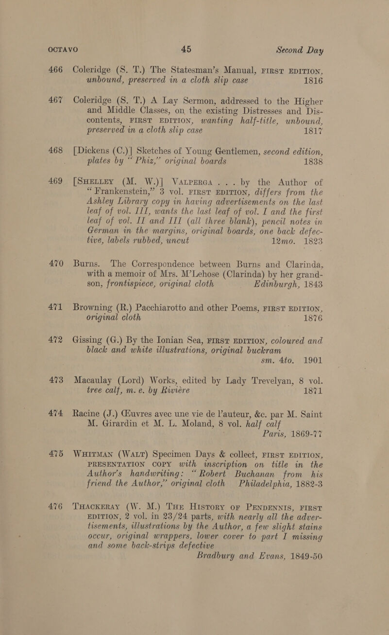 466 467 468 469 470 471 4N2 473 474. 475 476 Coleridge (S. T.) The Statesman’s Manual, First EDITION, unbound, preserved in a cloth slip case 1816 Coleridge (S. T.) A Lay Sermon, addressed to the Higher and Middle Classes, on the existing Distresses and Dis- contents, FIRST EDITION, wanting half-title, unbound, preserved in a cloth slip case 1817 [Dickens (C.)| Sketches of Young Gentlemen, second edition, plates by “ Phiz,” original boards 1838 [SHELLEY (M. W.)] Vatpreraa ... by the Author of “ Frankenstein,” 3 vol. rrrst EDITION, differs from the Ashley Library copy in having advertisements on the last leaf of vol. III, wants the last leaf of vol. I and the first leaf of vol. II and III (all three blank), pencil notes in German in the margins, original boards, one back defec- tive, labels rubbed, uncut 12mo. 1823 Burns. The Correspondence between Burns and Clarinda, with a memoir of Mrs. M’Lehose (Clarinda) by her grand- son, frontispiece, original cloth Edinburgh, 1843 Browning (R.) Pacchiarotto and other Poems, FIRST EDITION, original cloth 1876 Gissing (G.) By the Ionian Sea, First EDITION, coloured and black and white illustrations, original buckram sm. 4to. 1901 Macaulay (Lord) Works, edited by Lady Trevelyan, 8 vol. tree calf, m. e. by Rwiere 1871 Racine (J.) Giuvres avec une vie de Vauteur, &amp;c. par M. Saint M. Girardin et M. L. Moland, 8 vol. half calf Paris, 1869-77 WHITMAN (WALT) Specimen Days &amp; collect, FIRST EDITION, PRESENTATION COPY with inscription on title in the Author's handwritmg: “Robert Buchanan from his friend the Author,” original cloth Philadelphia, 1882-3 THACKERAY (W. M.) THe History or PENDENNIS, FIRST EDITION, 2 vol. in 23/24 parts, with nearly all the adver- tisements, illustrations by the Author, a few slight stains occur, original wrappers, lower cover to part I missing and some back-strips defectwe Bradbury and Evans, 1849-50