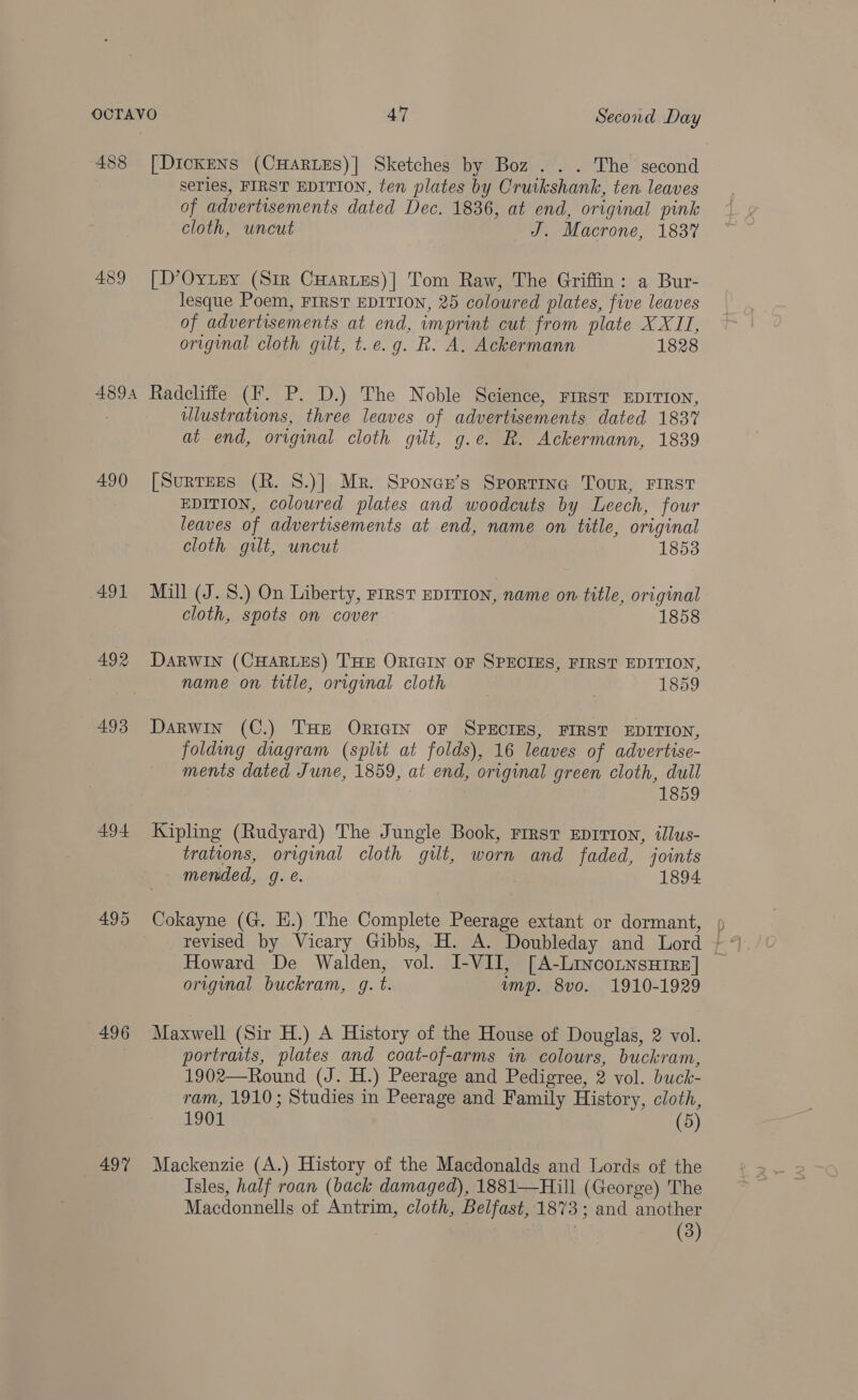 488 [DIcKENS (CHARLES)] Sketches by Boz... The second series, FIRST EDITION, ten plates by Cruikshank, ten leaves of advertisements dated Dec. 1836, at end, original pink cloth, uncut J. Macrone, 1837 489 [D’Oytey (Sir CHartes)] Tom Raw, The Griffin: a Bur- lesque Poem, FIRST EDITION, 25 coloured plates, five leaves of advertisements at end, imprint cut from plate XXII, original cloth gilt, t.e.g. R. A. Ackermann 1828 4894 Radcliffe (F. P. D.) The Noble Science, rrrst EDITION, lustrations, three leaves of advertisements dated 1837 at end, original cloth gilt, g.e. R. Ackermann, 1839 490 [Surrees (R. S.)] Mr. Sponcr’s Sporting Tour, FIRST EDITION, coloured plates and woodcuts by Leech, four leaves of advertisements at end, name on title, original cloth gilt, uncut 1853 491 Mill (J. 8.) On Liberty, First EDITION, name on title, original cloth, spots on cover 1858 492 Darwin (CHARLES) THE ORIGIN OF SPECIES, FIRST EDITION, name on title, original cloth 1859 493 Darwin (C.) THe ORIGIN OF SPECIES, FIRST EDITION, folding diagram (split at folds), 16 leaves of advertise- ments dated June, 1859, at end, original green cloth, dull 1859 494 Kipling (Rudyard) The Jungle Book, rirsr Eprrton, illus- trations, original cloth gilt, worn and faded, joints mended, g. é. 1894 495 Cokayne (G. H.) The Complete Peerage extant or dormant, Howard De Walden, vol. I-VII, [A-LinconnsHire] — original buckram, 4g. t. ump. 8vo. 1910-1929 496 Maxwell (Sir H.) A History of the House of Douglas, 2 vol. portraits, plates and coat-of-arms in colours, buckram, 1902—Round (J. H.) Peerage and Pedigree, 2 vol. buck- ram, 1910; Studies in Peerage and Family History, cloth, 1901 (5 497 Mackenzie (A.) History of the Macdonalds and Lords of the Isles, half roan (back damaged), 1881—Hill (George) The Macdonnells of Antrim, cloth, Belfast, 1873 ; and another (3)